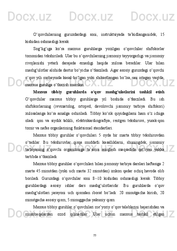 O‘quvchilarning   guruxdardagi   soni,   instruktsiyada   ta’kidlanganidek,   15
kishidan oshmasligi kerak.
Sog‘lig‘iga   ko‘ra   maxsus   guruhlarga   yozilgan   o‘quvchilar   shifokorlar
tomonidan tekshiriladi. Ular bu o‘quvchilarning jismoniy tayyorgarligi va jismoniy
rivojlanishi   yetarli   darajada   emasligi   haqida   xulosa   beradilar.   Ular   bilan
mashg‘ulotlar alohida dastur bo‘yicha o‘tkaziladi. Agar asosiy guruxdagi o‘quvchi
o‘quv yili mobaynida kasal bo‘lgan yoki shikastlangan bo‘lsa, uni istagan vaqtda,
maxsus guruhga o‘tkazish mumkin.
Maxsus   tibbiy   guruhlarda   o‘quv   mashg‘ulotlarini   tashkil   etish
O‘quvchilar   maxsus   tibbiy   guruhlarga   yil   boshida   o‘tkaziladi.   Bu   ish
shifokorlarning   (revmatolog,   ortoped,   davolovchi   jismoniy   tarbiya   shifokori)
xulosalariga   ko‘ra   amalga   oshiriladi.   Tibbiy   ko‘rik   quyidagilarni   ham   o‘z   ichiga
oladi:   qon   va   siydik   tahlili,   elektrokardiografiya,   rentgen   tekshiruvi,   yurak-qon
tomir va nafas organlarining funktsional standartlari.
Maxsus   tibbiy   guruhlar   o‘quvchilari   5   oyda   bir   marta   tibbiy   tekshiruvdan
o‘tadilar.   Bu   tekshiruvlar   qisqa   muddatli   kasalliklarni,   shuningdek,   jismoniy
tarbiyaning   o‘quvchi   organizmiga   ta’sirini   aniqlash   maqsadida   qat’iyan   yakka
tartibda o‘tkaziladi.
Maxsus tibbiy guruhlar o‘quvchilari bilan jismoniy tarbiya darslari haftasiga 2
marta 45 minutdan (yoki uch marta 32 minutdan) imkon qadar ochiq havoda olib
boriladi.   Guruxdagi   o‘quvchilar   soni   8--10   kishidan   oshmasligi   kerak.   Tibbiy
guruhlardagi   asosiy   ishlar   dars   mashg‘ulotlaridir.   Bu   guruhlarda   o‘quv
mashg‘ulotlari   jarayoni   uch   qismdan   iborat   bo‘ladi:   20   minutgacha   kirish,   20
minutgacha asosiy qism, 5 minuggacha yakuniy qism.
Maxsus tibbiy guruhlar o‘quvchilari me’yoriy o‘quv talablarini bajarishdan va
musobaqalardan   ozod   qilinadilar.   Ular   uchun   maxsus   tashkil   etilgan
75 