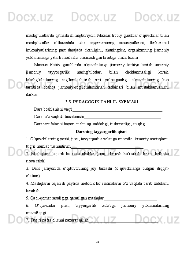 mashg‘ulotlarda qatnashish majburiydir. Maxsus tibbiy guruhlar o‘quvchilar bilan
mashg‘ulotlar   o‘tkazishda   ular   organizmining   xususiyatlarini,   funktsional
imkoniyatlarining   past   darajada   ekanligini,   shuningdek,   organizmning   jismoniy
yuklamalarga yetarli moslasha ololmasligini hisobga olishi lozim.
Maxsus   tibbiy   guruhlarda   o‘quvchilarga   jismoniy   tarbiya   berish   umumiy
jismoniy   tayyorgarlik   mashg‘ulotlari   bilan   cheklanmasligi   kerak.
Mashg‘ulotlarning   sog‘lomlashtirish   sari   yo‘nalganligi   o‘quvchilarning   kun
tartibida   boshqa   jismoniy-sog‘lomlashtirish   tadbirlari   bilan   mustahkamlanishi
darkor.
3.3 .  PE DAGOGIK TAHLIL SX E MASI
Dars boshlanishi vaqti__________________________________________
Dars  o‘z vaqtida boshlanishi____________________________________
Dars   vazifalarini bayon etishning soddaligi, tushunarligi, aniqligi________
Darsning tayyorgarlik qismi
1. O‘quvchilarning yoshi, jinsi, tayyorgarlik xolatiga muvofiq jismoniy mashqlarni
tug‘ri nomlab tushuntirish__________________________________
2.   Mashqlarni   bajarib   ko‘rsata   olishlar   (aniq,   chiroyli   ko‘rsatish,   ketma-ketlikka
rioya etish)______________________________________________
3.   Dars   jarayonida   o‘qituvchining   joy   tanlashi   (o‘quvchilarga   bulgan   diqqat-
e’tibori) _________________________________________________
4. Mashqlarni  bajarish paytida metodik ko‘rsatmalarni o‘z vaqtida berib xatolarni
tuzatish ___________________________________ ________ _
5.  Q adi- q omat rasoligiga  q aratilgan mash q lar_________________________
6.   O‘q uvchilar   jinsi,   tayyorgarlik   xolatiga   jismoniy   yuklamalarning
muvofi q ligi____________ ___________________________________________
7. Tu g‘ ri nafas olishni nazorat  q ilish   ________________________________
76 