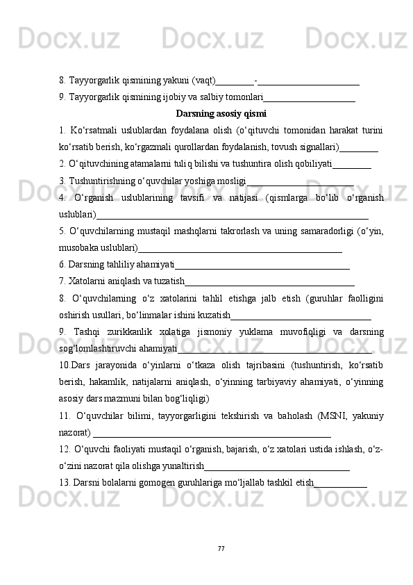 8. Tayyorgarlik  q ismining yakuni (va q t)________ - _____________________
9. Tayyorgarlik  q ismining ijobiy va salbiy tomonlari___________________
Darsning asosiy qismi
1.   Ko‘rsatmali   uslublardan   foydalana   olish   (o‘qituvchi   tomonidan   harakat   turini
ko‘rsatib berish, ko‘rgazmali qurollardan foydalanish, tovush signallari)________
2.  O‘q ituvchining atamalarni tuli q  bilishi va tushuntira olish  q obiliyati__ ______
3. Tushuntirishning  o‘q uvchilar yoshiga mosligi _________ ____ ______ ___
4.   O‘ rganish   uslublarining   tavsifi   va   natijasi   ( q ismlarga   b o‘ lib   o‘ rganish
uslublari)________________________________________________________
5.   O‘q uvchilarning musta q il mash q larni  takrorlash va uning samaradorligi  ( o‘ yin,
musobaka uslublari)________________________ __________________
6.   Darsning ta h liliy a h amiyati____________________________________
7. Xatolarni ani q lash va tuzatish_________________________________ __
8.   O‘q uvchilarning   o‘ z   xatolarini   ta h lil   etishga   jalb   etish   (guru h lar   faolligini
oshirish usullari, b o‘ linmalar ishini kuzatish_____________________________
9.   Tashqi   zurikkanlik   xolatiga   jismoniy   yuklama   muvofiqligi   va   darsning
sog‘lomlashtiruvchi ahamiyati________________________________________
10.Dars   jarayonida   o‘yinlarni   o‘tkaza   olish   tajribasini   (tushuntirish,   ko‘rsatib
berish,   hakamlik,   natijalarni   aniqlash,   o‘yinning   tarbiyaviy   ahamiyati,   o‘yinning
asosiy dars mazmuni bilan bog‘liqligi) 
11.   O‘q uvchilar   bilimi,   tayyorgarligini   tekshirish   va   ba h olash   (MSNI,   yakuniy
nazorat) _________________________________________________
12. O‘quvchi faoliyati mustaqil o‘rganish, bajarish, o‘z xatolari ustida ishlash, o‘z-
o‘zini nazorat qila olishga yunaltirish______________________________
13. Darsni bolalarni gomogen guruhlariga mo‘ljallab tashkil etish__ _________
77 
