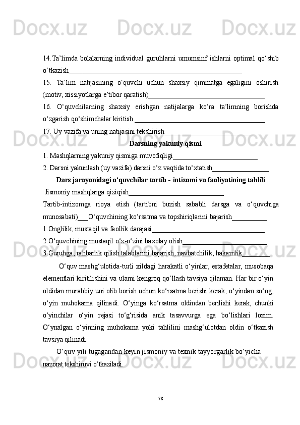 14.Ta’limda   bolalarning   individual   guru h larni   umu m sinf   ishlarni   optimal   qo‘ shib
o‘ tkazish____ _________________________________________ ____
15.   Ta’lim   natijasining   o‘quvchi   uchun   shaxsiy   qimmatga   egaligini   oshirish
(motiv, xissiyotlarga e’tibor qaratish)_________________________________
16.   O‘quvchilarning   shaxsiy   erishgan   natijalarga   ko‘ra   ta’limning   borishda
o‘zgarish qo‘shimchalar kiritish _____________________________________
17. Uy vazifa va uning natijasini tekshirish_________________________
Darsning yakuniy qismi
1. Mashqlarning yakuniy qismiga muvofiqligi________________________
2. Darsni yakunlash (uy vazifa) darsni o‘z vaqtida to‘xtatish________________
Dars jarayonidagi o‘quvchilar tartib - intizomi va faoliyatining tahlili
  Jismoniy mashqlarga qiziqish___________________________
Tartib-intizomga   rioya   etish   (tartibni   buzish   sababli   darsga   va   o‘q uvchiga
munosabati)_ __O‘quvchining ko‘rsatma va topshiriqlarini bajarish__________
1. Onglilik, musta q il va faollik darajasi________ ____ _________________ _ __
2.O‘q uvchining musta q il  o‘ z- o‘ zini baxolay olish__________________ ___ ___
3. Guru h ga, ra h barlik  q ilish talablarini bajarish, navbatchilik,  h akamlik_____ _ __
  O‘quv mashg‘ulotida-turli xildagi harakatli o‘yinlar, estafetalar, musobaqa
elementlari kiritilishini va ularni kengroq qo‘llash tavsiya qilaman. Har bir o‘yin
oldidan murabbiy uni olib borish uchun ko‘rsatma berishi kerak, o‘yindan so‘ng,
o‘yin   muhokama   qilinadi.   O‘yinga   ko‘rsatma   oldindan   berilishi   kerak,   chunki
o‘yinchilar   o‘yin   rejasi   to‘g‘risida   anik   tasavvurga   ega   bo‘lishlari   lozim.
O‘ynalgan   o‘yinning   muhokama   yoki   tahlilini   mashg‘ulotdan   oldin   o‘tkazish
tavsiya qilinadi.
O‘quv yili tugagandan keyin jismoniy va texnik tayyorgarlik bo‘yicha 
nazorat tekshiruvi o‘tkaziladi.
78 
