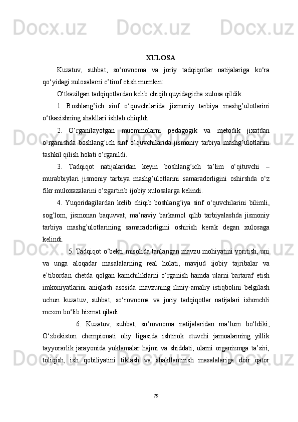 XULOSA
Kuzatuv,   suhbat,   so‘rovnoma   va   joriy   tadqiqotlar   natijalariga   ko‘ra
qo‘yidagi xulosalarni e’tirof etish mumkin:
O‘tkazilgan tadqiqotlardan kelib chiqib quyidagicha xulosa qildik.
1.   Boshlang’ich   sinf   o‘quvchilarida   jismoniy   tarbiya   mashg’ulotlarini
o‘tkazishning shakllari ishlab chiqildi. 
2.   O‘rganilayotgan   muommolarni   pedagogik   va   metodik   jixatdan
o‘rganishda   boshlang’ich   sinf   o‘quvchilarida   jismoniy   tarbiya   mashg’ulotlarini
tashkil qilish holati o‘rganildi.
3.   Tadqiqot   natijalaridan   keyin   boshlang’ich   ta’lim   o‘qituvchi   –
murabbiylari   jismoniy   tarbiya   mashg’ulotlarini   samaradorligini   oshirshda   o‘z
fikr muloxazalarini o‘zgartirib ijobiy xulosalarga kelindi.
4.   Yuqoridagilardan   kelib   chiqib   boshlang’iya   sinf   o‘quvchilarini   bilimli,
sog’lom,   jismonan   baquvvat,   ma’naviy   barkamol   qilib   tarbiyalashda   jismoniy
tarbiya   mashg’ulotlarining   samaradorligini   oshirish   kerak   degan   xulosaga
kelindi. 
          5. Tadqiqot o‘bekti misolida tanlangan mavzu mohiyatini yoritish, uni
va   unga   aloqadar   masalalarning   real   holati,   mavjud   ijobiy   tajribalar   va
e’tibordan   chetda   qolgan   kamchiliklarni   o‘rganish   hamda   ularni   bartaraf   etish
imkoniyatlarini   aniqlash   asosida   mavzuning   ilmiy-amaliy   istiqbolini   belgilash
uchun   kuzatuv,   suhbat,   so‘rovnoma   va   joriy   tadqiqotlar   natijalari   ishonchli
mezon bo‘lib hizmat qiladi.
        6.   Kuzatuv,   suhbat,   so‘rovnoma   natijalaridan   ma’lum   bo‘ldiki,
O‘zbekiston   chempionati   oliy   ligasida   ishtirok   etuvchi   jamoalarning   yillik
tayyorarlik   jarayonida   yuklamalar   hajmi   va   shiddati,   ularni   organizmga   ta’siri,
toliqish,   ish   qobiliyatini   tiklash   va   shakllantirish   masalalariga   doir   qator
79 