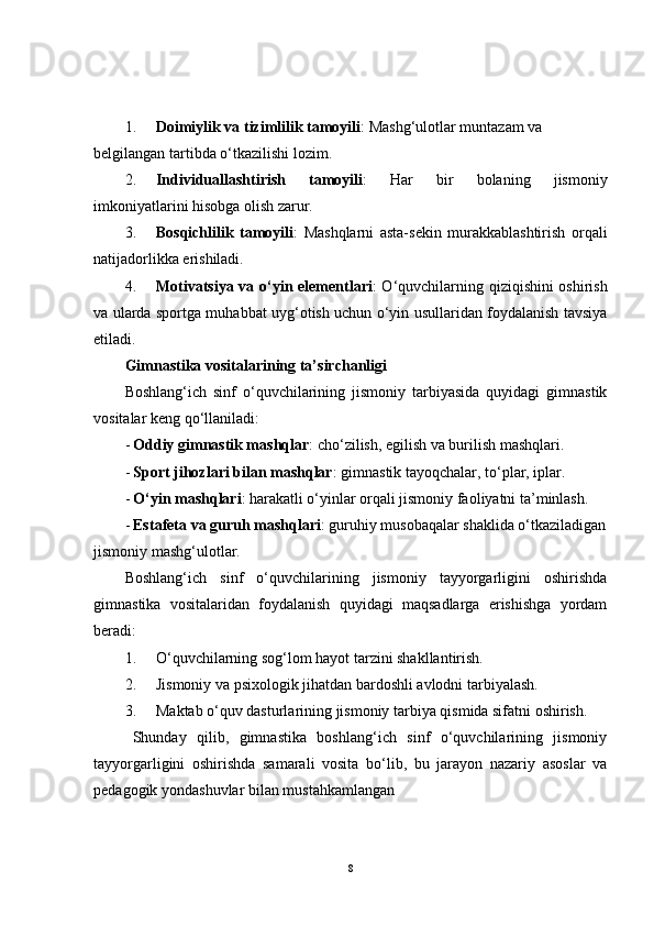 1. Doimiylik va tizimlilik tamoyili : Mashg‘ulotlar muntazam va 
belgilangan tartibda o‘tkazilishi lozim.
2. Individuallashtirish   tamoyili :   Har   bir   bolaning   jismoniy
imkoniyatlarini hisobga olish zarur.
3. Bosqichlilik   tamoyili :   Mashqlarni   asta-sekin   murakkablashtirish   orqali
natijadorlikka erishiladi.
4. Motivatsiya va o‘yin elementlari : O‘quvchilarning qiziqishini oshirish
va ularda sportga muhabbat uyg‘otish uchun o‘yin usullaridan foydalanish tavsiya
etiladi.
Gimnastika vositalarining ta’sirchanligi
Boshlang‘ich   sinf   o‘quvchilarining   jismoniy   tarbiyasida   quyidagi   gimnastik
vositalar keng qo‘llaniladi:
- Oddiy gimnastik mashqlar : cho‘zilish, egilish va burilish mashqlari.
- Sport jihozlari bilan mashqlar : gimnastik tayoqchalar, to‘plar, iplar.
- O‘yin mashqlari : harakatli o‘yinlar orqali jismoniy faoliyatni ta’minlash.
- Estafeta va guruh mashqlari : guruhiy musobaqalar shaklida o‘tkaziladigan
jismoniy mashg‘ulotlar.
Boshlang‘ich   sinf   o‘quvchilarining   jismoniy   tayyorgarligini   oshirishda
gimnastika   vositalaridan   foydalanish   quyidagi   maqsadlarga   erishishga   yordam
beradi:
1. O‘quvchilarning sog‘lom hayot tarzini shakllantirish.
2. Jismoniy va psixologik jihatdan bardoshli avlodni tarbiyalash.
3. Maktab o‘quv dasturlarining jismoniy tarbiya qismida sifatni oshirish.
Shunday   qilib,   gimnastika   boshlang‘ich   sinf   o‘quvchilarining   jismoniy
tayyorgarligini   oshirishda   samarali   vosita   bo‘lib,   bu   jarayon   nazariy   asoslar   va
pedagogik yondashuvlar bilan mustahkamlangan
8 