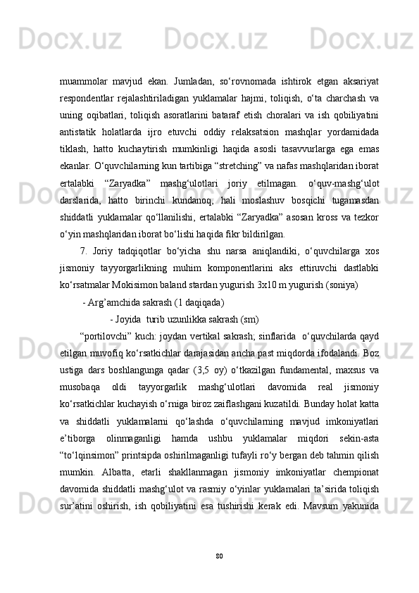 muammolar   mavjud   ekan.   Jumladan,   so‘rovnomada   ishtirok   etgan   aksariyat
respondentlar   rejalashtiriladigan   yuklamalar   hajmi,   toliqish,   o‘ta   charchash   va
uning   oqibatlari,   toliqish   asoratlarini   bataraf   etish   choralari   va   ish   qobiliyatini
antistatik   holatlarda   ijro   etuvchi   oddiy   relaksatsion   mashqlar   yordamidada
tiklash,   hatto   kuchaytirish   mumkinligi   haqida   asosli   tasavvurlarga   ega   emas
ekanlar. O‘quvchilarning kun tartibiga “stretching” va nafas mashqlaridan iborat
ertalabki   “Zaryadka”   mashg‘ulotlari   joriy   etilmagan.   o‘quv-mashg‘ulot
darslarida,   hatto   birinchi   kundanoq,   hali   moslashuv   bosqichi   tugamasdan
shiddatli   yuklamalar   qo‘llanilishi,   ertalabki   “Zaryadka”   asosan   kross   va   tezkor
o‘yin mashqlaridan iborat bo‘lishi haqida fikr bildirilgan.
7.   Joriy   tadqiqotlar   bo‘yicha   shu   narsa   aniqlandiki,   o‘quvchilarga   xos
jismoniy   tayyorgarlikning   muhim   komponentlarini   aks   ettiruvchi   dastlabki
ko‘rsatmalar Mokisimon baland stardan yugurish 3x10 m yugurish (soniya)
  - Arg’amchida sakrash (1 daqiqada)
  - Joyida  turib uzunlikka sakrash (sm)
“portilovchi” kuch: joydan vertikal sakrash; sinflarida   o‘quvchilarda qayd
etilgan muvofiq ko‘rsatkichlar darajasidan ancha past miqdorda ifodalandi. Boz
ustiga   dars   boshlangunga   qadar   (3,5   oy)   o‘tkazilgan   fundamental,   maxsus   va
musobaqa   oldi   tayyorgarlik   mashg‘ulotlari   davomida   real   jismoniy
ko‘rsatkichlar kuchayish o‘rniga biroz zaiflashgani kuzatildi. Bunday holat katta
va   shiddatli   yuklamalarni   qo‘lashda   o‘quvchilarning   mavjud   imkoniyatlari
e’tiborga   olinmaganligi   hamda   ushbu   yuklamalar   miqdori   sekin-asta
“to‘lqinsimon” printsipda oshirilmaganligi tufayli ro‘y bergan deb tahmin qilish
mumkin.   Albatta,   etarli   shakllanmagan   jismoniy   imkoniyatlar   chempionat
davomida shiddatli mashg‘ulot va rasmiy o‘yinlar yuklamalari ta’sirida toliqish
sur’atini   oshirish,   ish   qobiliyatini   esa   tushirishi   kerak   edi.   Mavsum   yakunida
80 