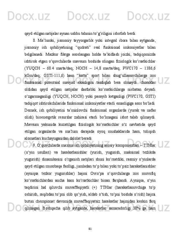 qayd etilgan natijalar aynan ushbu tahmin to‘g‘riligini isbotlab berdi.
8.   Ma’lumki,   jismoniy   tayyorgarlik   yoki   integral   ibora   bilan   aytganda,
jismoniy   ish   qobiliyatining   “qudrati”   real   funksional   imkoniyatlar   bilan
belgilanadi.   Mazkur   fikrga   asoslangan   holda   ta’kidlash   joizki,   tadqiqomizda
ishtirok   etgan   o‘quvchilarda   mavsum   boshida   olingan   fiziologik   ko‘rsatkichlar
(YUQCH   –   68.4   marta/daq;   NOCH   –   14,8   marta/daq;   PWC170   –   1386,6
kGm/daq;   GSTI-111,6)   ham   “katta”   sport   bilan   shug‘ullanuvchilarga   xos
funksional   potentsial   mavjud   ekanligini   tasdiqlab   bera   olmaydi.   choraklar
oldidan   qayd   etilgan   natijalar   dastlabki   ko‘rsatkichlarga   nisbatan   deyarli
o‘zgarmaganligi   (YUQCH,   NOCH)   yoki   pasayib   ketganligi   (PWC170,   GSTI)
tadqiqot ishtirokchilarida funksional imkoniyatlar etarli emasligiga asos bo‘ladi.
Demak,   ish   qobiliyatini   ta’minlovchi   funksional   organlarda   (yurak   va   nafas
olish)   bioenergetik   resurslar   zahirasi   etarli   bo‘lmagani   isbot   talab   qilmaydi.
Mavsum   yakunida   kuzatilgan   fiziologik   ko‘rsatkichlar   o‘z   navbatida   qayd
etilgan   organlarda   va   ma’lum   darajada   oyoq   mushaklarida   ham,   toliqish
alomatlari kuchayuganidan dalolat beradi.
9. O‘quvchilarda maxsus ish qobiliyatining asosiy komponentlari – TTHlar
(o‘yin   usullari)   va   harakatlanishlar   (yurish,   yugurish,   maksimal   tezlikda
yugurish)   dinamikasini   o‘rganish   natijlari   shuni   ko‘rsatdiki,   rasmiy   o‘yinlarda
qayd etilgan musobaqa faolligi, jumladan to‘p bilan yoki to‘psiz harakatlanishlar
(ayniqsa   tezkor   yugurishlar)   hajmi   Ovro‘pa   o‘quvchilarga   xos   muvofiq
ko‘rsatkichlardan   ancha   kam   ko‘rsatkichlar   bioan   farqlandi.   Ayniqsa,   o‘yin
taqdirini   hal   qiluvchi   muvaffaqiyatli   (+)   TTHlar   (harakatlanuvchiga   to‘p
oshirish, raqibdan to‘pni  olib qo‘yish, aldab o‘tish, to‘pni boshda o‘rish) hajmi
butun   chempionat   davomida   muvaffaqiyatsiz   harakatlar   hajmidan   keskin   farq
qilmagan.   Boshqacha   qilib   aytganda,   harakatlar   samaradorligi   30%   ga   ham
81 