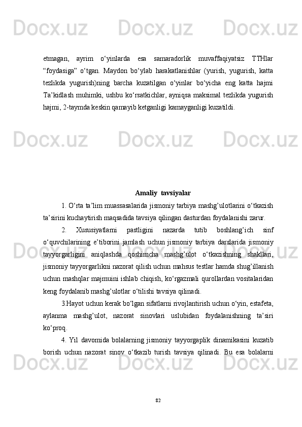 etmagan,   ayrim   o‘yinlarda   esa   samaradorlik   muvaffaqiyatsiz   TTHlar
“foydasiga”   o‘tgan.   Maydon   bo‘ylab   harakatlanishlar   (yurish,   yugurish,   katta
tezlikda   yugurish)ning   barcha   kuzatilgan   o‘yinlar   bo‘yicha   eng   katta   hajmi
Ta’kidlash  muhimki, ushbu  ko‘rsatkichlar, ayniqsa  maksimal  tezlikda  yugurish
hajmi, 2-taymda keskin qamayib ketganligi kamayganligi kuzatildi. 
Amaliy  tavsiyalar
1.  O ‘ rta   ta ’ lim   muassasalarida   jismoniy   tarbiya   mashg ’ ulotlarini   o ‘ tkazish
ta ’ sirini   kuchaytirish   maqsadida   tavsiya   qilingan   dasturdan   foydalanishi   zarur .
2.   Xususiyatlarni   pastligini   nazarda   tutib   boshlang ’ ich   sinf
o ‘ quvchilarining   e ’ tiborini   jamlash   uchun   jismoniy   tarbiya   darslarida   jismoniy
tayyorgarligini   aniqlashda   qoshimcha   mashg ’ ulot   o ‘ tkazishning   shakllari ,
jismoniy   tayyorgarlikni   nazorat   qilish   uchun   mahsus   testlar   hamda   shug ’ illanish
uchun   mashqlar   majmuini   ishlab   chiqish ,   ko ‘ rgazmali   qurollardan   vositalaridan
keng   foydalanib   mashg ’ ulotlar   o ‘ tilishi   tavsiya   qilinadi .
3. Hayot   uchun   kerak   bo ‘ lgan   sifatlarni   rivojlantirish   uchun   o ‘ yin ,  estafeta ,
aylanma   mashg ’ ulot ,   nazorat   sinovlari   uslubidan   foydalanishning   ta ’ siri
ko ‘ proq .
4.   Yil   davomida   bolalarning   jismoniy   tayyorgaplik   dinamikasini   kuzatib
borish   uchun   nazorat   sinov   o ‘ tkazib   turish   tavsiya   qilinadi .   Bu   esa   bolalarni
82 