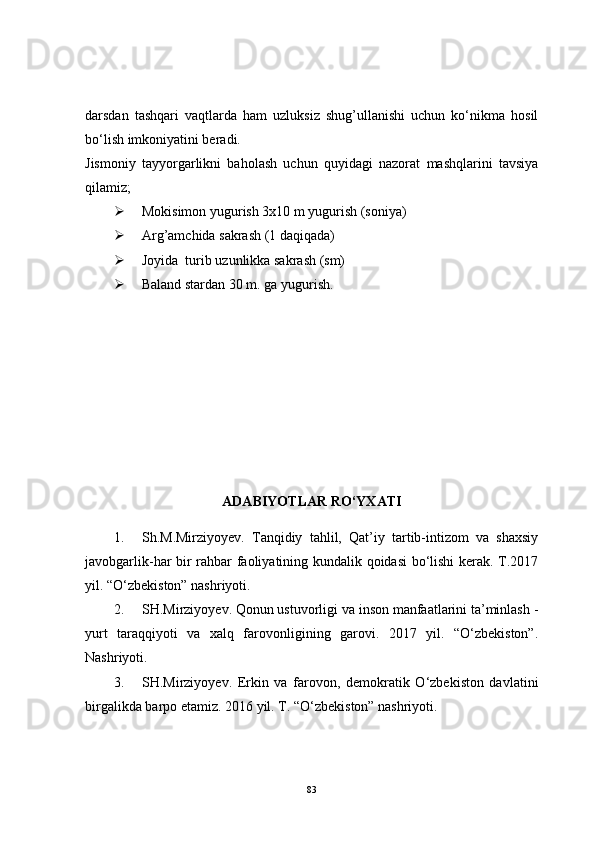 darsdan   tashqari   vaqtlarda   ham   uzluksiz   shug’ullanishi   uchun   ko‘nikma   hosil
bo‘lish imkoniyatini beradi.
Jismoniy   tayyorgarlikni   baholash   uchun   quyidagi   nazorat   mashqlarini   tavsiya
qilamiz; 
 Mokisimon yugurish 3x10 m yugurish (soniya)
 Arg’amchida sakrash (1 daqiqada)
 Joyida  turib uzunlikka sakrash (sm)
 Baland stardan 30 m. ga yugurish .
ADABIYOTLAR RO‘YXATI
1. Sh.M.Mirziyoyev.   Tanqidiy   tahlil,   Qat’iy   tartib-intizom   va   shaxsiy
javobgarlik-har bir rahbar faoliyatining kundalik qoidasi  bo‘lishi  kerak. T.2017
yil. “O‘zbekiston” nashriyoti .
2. SH.Mirziyoyev. Qonun ustuvorligi va inson manfaatlarini ta’minlash -
yurt   taraqqiyoti   va   xalq   farovonligining   garovi.   2017   yil.   “O‘zbekiston”.
Nashriyoti.
3. SH.Mirziyoyev.   Erkin   va   farovon,   demokratik   O‘zbekiston   davlatini
birgalikda barpo etamiz. 2016 yil. T. “O‘zbekiston” nashriyoti .
83 