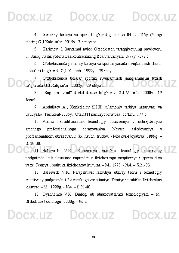4. Jismoniy   tarbiya   va   sport   to‘g’risidagi   qonun   04.09.2015y   (Yangi
tahriri) G,J Xalq so‘zi. 2015y.  7-sentyabr.
5. Karimov.   I.   Barkamol   avlod   O‘zbekiston   taraqqiyotining   poydevori.
T: Sharq, nashriyot-matbaa kontsernining Bosh tahririyati. 1997y. -378 b.
6. O‘zbekistonda   jismoniy   tarbiya   va   sportni   yanada   rivojlantirish   chora -
tadbirlari   to‘g ’ risida   G ,J  Ishonch  .  1999y, - 29 may. 
7. O‘zbekistonda   bolalar   sportini   rivojlantirish   jamg ’ armasini   tuzish
to‘g ’ risida   G ,J  Xalq   so‘zi  . 2002y, - 29  oktyabr . 
8. “ Sog ’ lom   avlod ”   davlat   dasturi   to‘g ’ risida   G ,J   Ma ’ rifat .   2000y.     19
fevral.
9. Abdullaev   A.,   Xonkeldiev   SH.X.   «Jismoniy   tarbiya   nazariyasi   va
usuliyati»  Toshkent-2005y.   O‘zDJTI nashriyot-matbaa  bo‘limi.  177  b .
10. Analiz   netraditsionn ы x   texnologiy   obucheniya   v   uchrejdeniyax
srednego   professionalnogo   obrazovaniya.   Nov ы e   issledovaniya   v
professionalnom  obrazovanii: Sb. nauch. trudov. - Moskva-Noyabrsk, 1999g. –
S. 29-30.
11. Balsevich   V.K.   Konversiya   vыsokix   texnologiy   sportivnoy
podgotovki   kak   aktualnoe   napravlenie   fizicheskogo   vospitaniya   i   sporta   dlya
vsex  Teoriya i praktika fizicheskoy kulturы. – M., 1993. - №4. – S.21-23.
12. Balsevich   V.K.   Perspektivы   razvitiya   obщey   teorii   i   texnologiy
sportivnoy podgotovki i fizicheskogo vospitaniya  Teoriya i praktika fi zicheskoy
kulturы. – M., 1999g. - №4. – S.21-40.
13. Dyachenko   V.K.   Dialogi   ob   obrazovatelnыx   texnologiyax.   –   M.:
SHkolnыe texnologii, 2000g. – 96 s.
84 