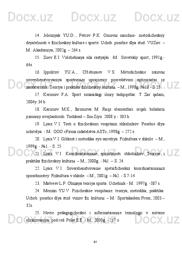 14. Jeleznyak   YU.D..,   Petrov   P.K.   Osnovы   nauchno-   metodicheskoy
deyatelnosti v fizicheskoy kulture i sporte: Ucheb. posobie dlya stud.  VUZov. –
M.: Akademiya, 2002g. – 264 s.
15. Zuev   E.I.   Volshebnaya   sila   rastyajki.   -M.:   Sovetskiy   sport,   1991g.-
64s.
16. Ippolitov   YU.A.,   CHeburaev   V.S.   Metodicheskie   osnovы
sovershenstvo vaniya   sportivnыx   uprajneniy   posredstvom   optimizatsii   ix
xarakteristik  Teoriya i praktika fizicheskoy kulturы. – M., 1998g.  №10.- S.23 .
17. Kerimov   F.A.   Sport   soxasidagi   ilmiy   tadqiqotlar.   T   Zar   qalam,
2004y.34 b.
18. Karimov   M.K.,   Ikromova   M.   Raqs   elementlari   orqali   bolalarni
jismoniy rivojlantirish. Toshkent – Ilm-Ziyo. 2008 y - 303 b. 
19. Lyax   V.I.   Testi   o   fizicheskom   vospitanii   shkolnikov:   Posobie   dlya
uchitelya. - M.: OOO «Firma izdatelstva AST», 1998g. – 272 s.
20. Lyax V.I. Gibkost i metodika eyo razvitiya  Fizkultura v shkole. – M.,
1999 g . - №1. - S. 25 .
21. Lyax   V.I.   Koordinatsionnыe   sposobnosti   shkolnikov   Teoriya   i
praktika fizicheskoy kulturы. – M., 2000g. - №1. – S. 24.
22. Lyax   V.I.   Sovershenstvovanie   spetsificheskix   koordinatsionnыx
sposobnostey  Fizkultura v shkole. – M., 2001 g . – №2. - S.7-14.
23. Matveev L.P. Ob щ aya teoriya sporta. Uchebnik - M.: 1997g. -387 s.
24. Menxin   YU.V.   Fizicheskoe   vospitanie:   teoriya,   metodika,   praktika:
Ucheb. posobie dlya stud. vuzov fiz. kulturы. – M.: Sportakadem Press, 2003.–
32s.
25. Novie   pedagogicheskie   i   informatsionnie   texnologii   v   sisteme
obrazovaniya. pod red. Polat E.E. - M.: 2000g. - 217 s.
85 