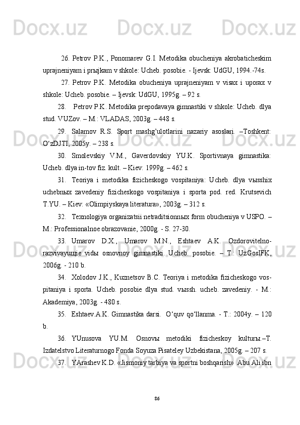 26.   Petrov   P.K.,   Ponomarev   G.I.   Metodika   obucheniya   akrobaticheskim
uprajneniyam i pr ы jkam v shkole: Ucheb. posobie. - Ijevsk: UdGU, 1994.-74s.
27.   Petrov   P.K.   Metodika   obucheniya   uprajneniyam   v   visax   i   uporax   v
shkole: Ucheb. posobie. – Ijevsk: UdGU, 1995g. – 92 s.
28.   Petrov P.K. Metodika prepodavaya gimnastiki v shkole: Ucheb. dlya
stud. VUZov. – M.: VLADAS, 2003g. – 448 s.
29. Salamov   R.S.   Sport   mashg’ulotlarini   nazariy   asoslari.   –Toshkent:
O‘zDJTI, 2005y. – 238 s.
30. Smolevskiy   V.M.,   Gaverdovskiy   YU.K.   Sportivnaya   gimnastika:
Ucheb. dlya in-tov fiz. kult. – Kiev: 1999g. – 462 s.
31. Teoriya   i   metodika   fizicheskogo   vospitaniya:   Ucheb.   dlya   v ы sshix
uchebn ы x   zavedeniy   fizicheskogo   vospitaniya   i   sporta   pod.   red.   Krutsevich
T.YU. – Kiev: «Olimpiyskaya literatura», 2003g. – 312 s.
32. Texnologiya organizatsii netraditsionn ы x form obucheniya v USPO. –
M.: Professionalnoe obrazovanie, 2000g. - S. 27-30. 
33. Umarov   D.X.,   Umarov   M.N.,   Eshtaev   A.K.   Ozdorovitelno-
razvivayu щ ie   vid ы   osnovnoy   gimnastiki.   Ucheb.   posobie.   –   T.:   UzGosIFK,
2006g. - 210 b. 
34. Xolodov   J.K.,   Kuznetsov   B.C.   Teoriya   i   metodika   fizicheskogo   vos -
pitaniya   i   sporta.   Ucheb.   posobie   dlya   stud.   v ы ssh.   ucheb.   zavedeniy.   -   M.:
Akademiya, 2003g. - 480 s.
35. Eshtaev.A.K. Gimnastika darsi .     O‘ quv   q o‘llanma. - T.: 2004y. – 120
b.
36. YUnusova   YU.M.   Osnov ы   metodiki   fizicheskoy   kultur ы .–T.
Izdatelstvo Literaturnogo Fonda Soyuza Pisateley Uzbekistana, 2005g. – 207 s.
37. YArashev K.D. «Jismoniy tarbiya va sportni boshqarish»  Abu Ali ibn
86 