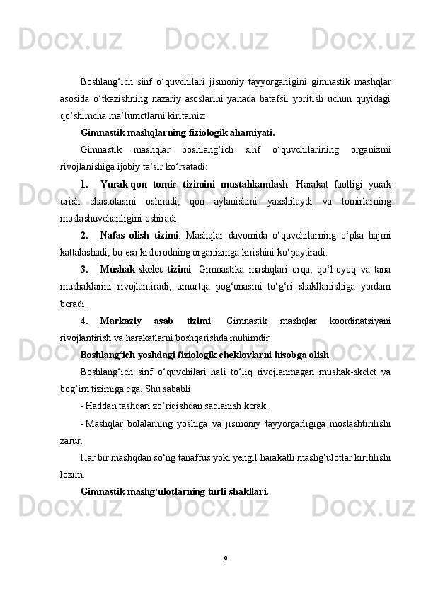 Boshlang‘ich   sinf   o‘quvchilari   jismoniy   tayyorgarligini   gimnastik   mashqlar
asosida   o‘tkazishning   nazariy   asoslarini   yanada   batafsil   yoritish   uchun   quyidagi
qo‘shimcha ma’lumotlarni kiritamiz:
Gimnastik mashqlarning fiziologik ahamiyati.
Gimnastik   mashqlar   boshlang‘ich   sinf   o‘quvchilarining   organizmi
rivojlanishiga ijobiy ta’sir ko‘rsatadi:
1. Yurak-qon   tomir   tizimini   mustahkamlash :   Harakat   faolligi   yurak
urish   chastotasini   oshiradi,   qon   aylanishini   yaxshilaydi   va   tomirlarning
moslashuvchanligini oshiradi.
2. Nafas   olish   tizimi :   Mashqlar   davomida   o‘quvchilarning   o‘pka   hajmi
kattalashadi, bu esa kislorodning organizmga kirishini ko‘paytiradi.
3. Mushak-skelet   tizimi :   Gimnastika   mashqlari   orqa,   qo‘l-oyoq   va   tana
mushaklarini   rivojlantiradi,   umurtqa   pog‘onasini   to‘g‘ri   shakllanishiga   yordam
beradi.
4. Markaziy   asab   tizimi :   Gimnastik   mashqlar   koordinatsiyani
rivojlantirish va harakatlarni boshqarishda muhimdir.
Boshlang‘ich yoshdagi fiziologik cheklovlarni hisobga olish
Boshlang‘ich   sinf   o‘quvchilari   hali   to‘liq   rivojlanmagan   mushak-skelet   va
bog‘im tizimiga ega.  Shu sababli:
- Haddan tashqari zo‘riqishdan saqlanish kerak.
- Mashqlar   bolalarning   yoshiga   va   jismoniy   tayyorgarligiga   moslashtirilishi
zarur.
Har bir mashqdan so‘ng tanaffus yoki yengil harakatli mashg‘ulotlar kiritilishi
lozim.
Gimnastik mashg‘ulotlarning turli shakllari.
9 