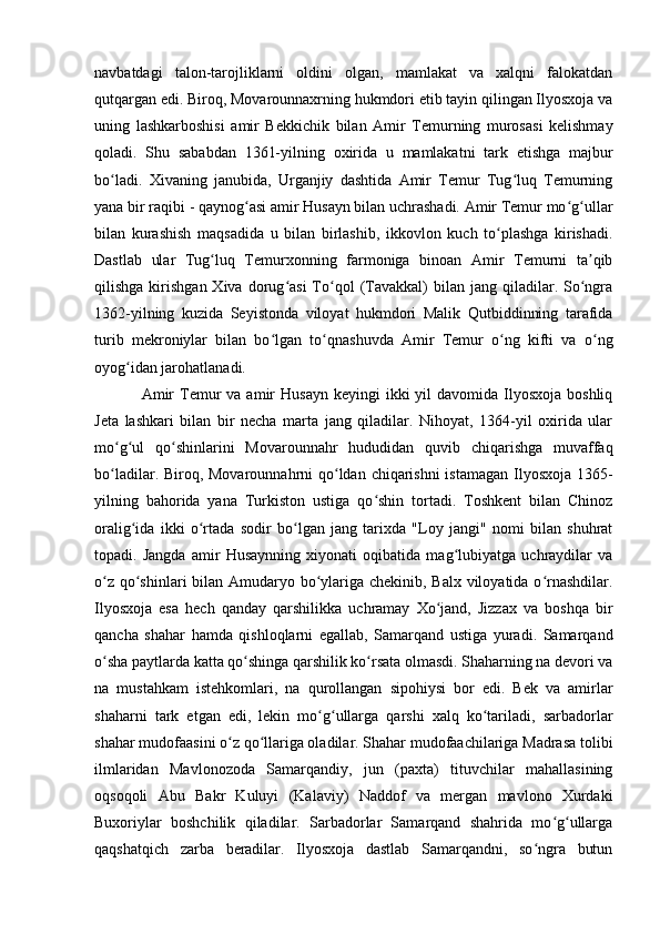 navbatdagi   talon-tarojliklarni   oldini   olgan,   mamlakat   va   xalqni   falokatdan
qutqargan edi. Biroq, Movarounnaxrning hukmdori etib tayin qilingan Ilyosxoja va
uning   lashkarboshisi   amir   Bekkichik   bilan   Amir   Temurning   murosasi   kelishmay
qoladi.   Shu   sababdan   1361-yilning   oxirida   u   mamlakatni   tark   etishga   majbur
bo ladi.   Xivaning   janubida,   Urganjiy   dashtida   Amir   Temur   Tug luq   Temurningʻ ʻ
yana bir raqibi - qaynog asi amir Husayn bilan uchrashadi. Amir Temur mo g ullar	
ʻ ʻ ʻ
bilan   kurashish   maqsadida   u   bilan   birlashib,   ikkovlon   kuch   to plashga   kirishadi.	
ʻ
Dastlab   ular   Tug luq   Temurxonning   farmoniga   binoan   Amir   Temurni   ta qib	
ʻ ʼ
qilishga  kirishgan  Xiva  dorug asi  To qol  (Tavakkal)  bilan  jang  qiladilar.  So ngra	
ʻ ʻ ʻ
1362-yilning   kuzida   Seyistonda   viloyat   hukmdori   Malik   Qutbiddinning   tarafida
turib   mekroniylar   bilan   bo lgan   to qnashuvda   Amir   Temur   o ng   kifti   va   o ng	
ʻ ʻ ʻ ʻ
oyog idan jarohatlanadi. 	
ʻ
Amir   Temur  va  amir  Husayn  keyingi   ikki  yil   davomida Ilyosxoja  boshliq
Jeta   lashkari   bilan   bir   necha   marta   jang   qiladilar.   Nihoyat,   1364-yil   oxirida   ular
mo g ul   qo shinlarini   Movarounnahr   hududidan   quvib   chiqarishga   muvaffaq	
ʻ ʻ ʻ
bo ladilar. Biroq, Movarounnahrni qo ldan chiqarishni  istamagan Ilyosxoja 1365-
ʻ ʻ
yilning   bahorida   yana   Turkiston   ustiga   qo shin   tortadi.   Toshkent   bilan   Chinoz	
ʻ
oralig ida   ikki   o rtada   sodir   bo lgan   jang   tarixda   "Loy   jangi"   nomi   bilan   shuhrat	
ʻ ʻ ʻ
topadi.   Jangda   amir   Husaynning   xiyonati   oqibatida   mag lubiyatga   uchraydilar   va	
ʻ
o z qo shinlari  bilan Amudaryo bo ylariga chekinib, Balx viloyatida o rnashdilar.	
ʻ ʻ ʻ ʻ
Ilyosxoja   esa   hech   qanday   qarshilikka   uchramay   Xo jand,   Jizzax   va   boshqa   bir	
ʻ
qancha   shahar   hamda   qishloqlarni   egallab,   Samarqand   ustiga   yuradi.   Samarqand
o sha paytlarda katta qo shinga qarshilik ko rsata olmasdi. Shaharning na devori va	
ʻ ʻ ʻ
na   mustahkam   istehkomlari,   na   qurollangan   sipohiysi   bor   edi.   Bek   va   amirlar
shaharni   tark   etgan   edi,   lekin   mo g ullarga   qarshi   xalq   ko tariladi,   sarbadorlar	
ʻ ʻ ʻ
shahar mudofaasini o z qo llariga oladilar. Shahar mudofaachilariga Madrasa tolibi	
ʻ ʻ
ilmlaridan   Mavlonozoda   Samarqandiy,   jun   (paxta)   tituvchilar   mahallasining
oqsoqoli   Abu   Bakr   Kuluyi   (Kalaviy)   Naddof   va   mergan   mavlono   Xurdaki
Buxoriylar   boshchilik   qiladilar.   Sarbadorlar   Samarqand   shahrida   mo g ullarga	
ʻ ʻ
qaqshatqich   zarba   beradilar.   Ilyosxoja   dastlab   Samarqandni,   so ngra   butun	
ʻ