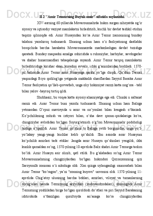 II 2 "Amir Temurning Buyuk amir" sifatida saylanishi.
     XIV-asrning 60-yillarida Movarounnahrda hukm surgan nihoyatda og irʻ
siyosiy va iqtisodiy vaziyat mamlakatni birlashtirib, kuchli bir davlat tashkil etishni
taqozo   qilmoqda   edi.   Amir   Husayndan   ko ra   Amir   Temur   zamonining   bunday	
ʻ
talabini   yaxshiroq   tushunardi.   Shuning   uchun   ham   o z   faoliyatining   dastlabki	
ʻ
bosqichida   barcha   harakatni   Movarounnaxrda   markazlashgan   davlat   tuzishga
qaratadi. Bunday maqsadni amalga oshirishda u ruhoniylar, harbiylar, savdogarlar
va   shahar   hunarmandlari   tabaqalariga   suyandi.   Amir   Temur   tarqoq   mamlakatni
birlashtirishga kirishar ekan, kurashni avvalo, ichki g animlaridan boshladi. 1370-	
ʻ
yil   bahorida   Amir   Temur   amir   Husaynga   qarshi   yo lga   chiqdi.   Qo shin   Termiz
ʻ ʻ
yaqinidagi   Biyo   qishlog iga   yetganda   makkalik   shariflardan   Sayyid   Baraka   Amir	
ʻ
Temur faoliyatini qo llab-quvvatlab, unga oliy hokimiyat ramzi katta nog ora - tabl	
ʻ ʻ
bilan yalov -bayroq tortiq qildi. 
    Shubhasiz, bu voqea katta siyosiy ahamiyatga ega edi. Chunki u saltanat
ramzi   edi.   Amir   Temur   buni   yaxshi   tushunardi.   Shuning   uchun   ham   Balxga
yetmasdan   O rpuz   mavzeyida   u   amir   va   no yonlari   bilan   kengash   o tkazadi.	
ʻ ʻ ʻ
Ko pchilikning   xohish   va   ixtiyori   bilan,   o sha   davr   qonun-qoidalariga   ko ra,	
ʻ ʻ ʻ
chingiziylar   avlodidan   bo lgan   Suyurg atmish   o g lon   Movarounnahr   podsholigi	
ʻ ʻ ʻ ʻ
taxtiga   o tqazildi.   Amir   Temur   qo shini   to   Balxga   yetib   borgunicha,   unga   yo l-	
ʻ ʻ ʻ
yo lakay   yangi-yangi   kuchlar   kelib   qo shildi.   Shu   asnoda   amir   Husaynni	
ʻ ʻ
ko pchilik   amirlari   tark   etdilar.   Jangda   amir   Husayn   qo shinlari   yengildi,   ikki
ʻ ʻ
kunlik qamaldan so ng, 1370-yilning 10-aprelida Balx shahri Amir Temurga taslim	
ʻ
bo ldi.   Amir   Husayn   asir   olinib,   qatl   etildi.   Bu   g alabadan   so ng   Amir   Temur	
ʻ ʻ ʻ
Movarounnahrning   chingiziylardan   bo lgan   hukmdori   Qozonxonning   qizi	
ʻ
Saroymulk   xonimni   o z   nikohiga   oldi.   Xon   qiziga   uylanganligi   munosabati   bilan	
ʻ
Amir  Temur  "ko ragon", ya ni  "xonning kuyovi" unvonini  oldi. 1370-yilning 11-	
ʻ ʼ
aprelida   Chig atoy   ulusining   barcha   beklari,   amirlari,   viloyat   va   tumanlarning	
ʻ
dorug alari   hamda   Termizning   sayyidlari   (xudovandzodalari),   shuningdek   Amir	
ʻ
Temurning yoshlikdan birga bo lgan quroldosh do stlari va piri Sayyid Barakaning	
ʻ ʻ
ishtirokida   o tkazilgan   qurultoyda   an anaga   ko ra   chingiziylardan	
ʻ ʼ ʻ