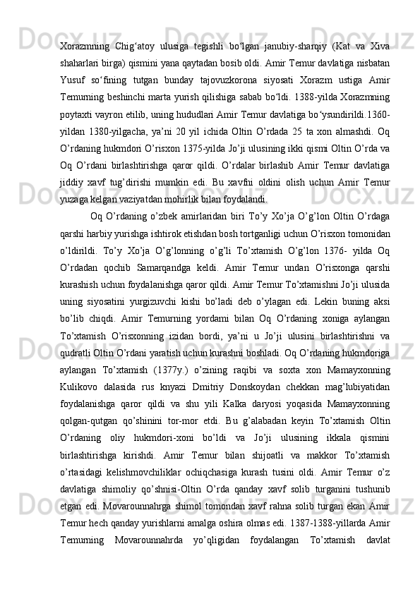 Xorazmning   Chig atoy   ulusiga   tegishli   bo lgan   janubiy-sharqiy   (Kat   va   Xivaʻ ʻ
shaharlari birga) qismini yana qaytadan bosib oldi. Amir Temur davlatiga nisbatan
Yusuf   so fining   tutgan   bunday   tajovuzkorona   siyosati   Xorazm   ustiga   Amir	
ʻ
Temurning beshinchi  marta yurish qilishiga sabab bo ldi. 1388-yilda Xorazmning	
ʻ
poytaxti vayron etilib, uning hududlari Amir Temur davlatiga bo ysundirildi.1360-	
ʻ
yildan   1380-yilgacha,   ya’ni   20   yil   ichida   Oltin   O’rdada   25   ta   xon   almashdi.   Oq
O’rdaning hukmdori O’risxon 1375-yilda Jo’ji ulusining ikki qismi Oltin O’rda va
Oq   O’rdani   birlashtirishga   qaror   qildi.   O’rdalar   birlashib   Amir   Temur   davlatiga
jiddiy   xavf   tug’dirishi   mumkin   edi.   Bu   xavfni   oldini   olish   uchun   Amir   Temur
yuzaga kelgan vaziyatdan mohirlik bilan foydalandi. 
Oq   O’rdaning   o’zbek   amirlaridan   biri   To’y   Xo’ja   O’g’lon   Oltin   O’rdaga
qarshi harbiy yurishga ishtirok etishdan bosh tortganligi uchun O’risxon tomonidan
o’ldirildi.   To’y   Xo’ja   O’g’lonning   o’g’li   To’xtamish   O’g’lon   1376-   yilda   Oq
O’rdadan   qochib   Samarqandga   keldi.   Amir   Temur   undan   O’risxonga   qarshi
kurashish uchun foydalanishga qaror qildi. Amir Temur To’xtamishni Jo’ji ulusida
uning   siyosatini   yurgizuvchi   kishi   bo’ladi   deb   o’ylagan   edi.   Lekin   buning   aksi
bo’lib   chiqdi.   Amir   Temurning   yordami   bilan   Oq   O’rdaning   xoniga   aylangan
To’xtamish   O’risxonning   izidan   bordi,   ya’ni   u   Jo’ji   ulusini   birlashtirishni   va
qudratli Oltin O’rdani yaratish uchun kurashni boshladi. Oq O’rdaning hukmdoriga
aylangan   To’xtamish   (1377y.)   o’zining   raqibi   va   soxta   xon   Mamayxonning
Kulikovo   dalasida   rus   knyazi   Dmitriy   Donskoydan   chekkan   mag’lubiyatidan
foydalanishga   qaror   qildi   va   shu   yili   Kalka   daryosi   yoqasida   Mamayxonning
qolgan-qutgan   qo’shinini   tor-mor   etdi.   Bu   g’alabadan   keyin   To’xtamish   Oltin
O’rdaning   oliy   hukmdori-xoni   bo’ldi   va   Jo’ji   ulusining   ikkala   qismini
birlashtirishga   kirishdi.   Amir   Temur   bilan   shijoatli   va   makkor   To’xtamish
o’rtasidagi   kelishmovchiliklar   ochiqchasiga   kurash   tusini   oldi.   Amir   Temur   o’z
davlatiga   shimoliy   qo’shnisi-Oltin   O’rda   qanday   xavf   solib   turganini   tushunib
etgan   edi.   Movarounnahrga   shimol   tomondan   xavf   rahna   solib   turgan   ekan   Amir
Temur hech qanday yurishlarni amalga oshira olmas edi. 1387-1388-yillarda Amir
Temurning   Movarounnahrda   yo’qligidan   foydalangan   To’xtamish   davlat 