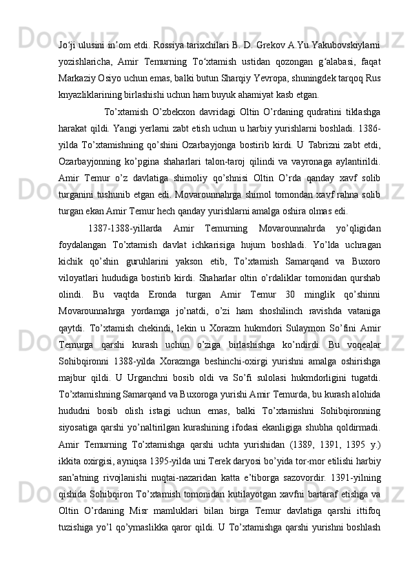 Jo ji ulusini in om etdi. Rossiya tarixchilari B. D. Grekov A.Yu.Yakubovskiylarniʻ ʼ
yozishlaricha,   Amir   Temurning   To xtamish   ustidan   qozongan   g alabasi,   faqat	
ʻ ʻ
Markaziy Osiyo uchun emas, balki butun Sharqiy Yevropa, shuningdek tarqoq Rus
knyazliklarining birlashishi uchun ham buyuk ahamiyat kasb etgan. 
        To’xtamish   O’zbekxon   davridagi   Oltin   O’rdaning   qudratini   tiklashga
harakat qildi. Yangi yerlarni zabt etish uchun u harbiy yurishlarni boshladi. 1386-
yilda   To’xtamishning   qo’shini   Ozarbayjonga   bostirib   kirdi.   U   Tabrizni   zabt   etdi,
Ozarbayjonning   ko’pgina   shaharlari   talon-taroj   qilindi   va   vayronaga   aylantirildi.
Amir   Temur   o’z   davlatiga   shimoliy   qo’shnisi   Oltin   O’rda   qanday   xavf   solib
turganini  tushunib  etgan edi. Movarounnahrga shimol  tomondan xavf  rahna solib
turgan ekan Amir Temur hech qanday yurishlarni amalga oshira olmas edi. 
1387-1388-yillarda   Amir   Temurning   Movarounnahrda   yo’qligidan
foydalangan   To’xtamish   davlat   ichkarisiga   hujum   boshladi.   Yo’lda   uchragan
kichik   qo’shin   guruhlarini   yakson   etib,   To’xtamish   Samarqand   va   Buxoro
viloyatlari   hududiga   bostirib   kirdi.   Shaharlar   oltin   o’rdaliklar   tomonidan   qurshab
olindi.   Bu   vaqtda   Eronda   turgan   Amir   Temur   30   minglik   qo’shinni
Movarounnahrga   yordamga   jo’natdi,   o’zi   ham   shoshilinch   ravishda   vataniga
qaytdi.   To’xtamish   chekindi,   lekin   u   Xorazm   hukmdori   Sulaymon   So’fini   Amir
Temurga   qarshi   kurash   uchun   o’ziga   birlashishga   ko’ndirdi.   Bu   voqealar
Sohibqironni   1388-yilda   Xorazmga   beshinchi-oxirgi   yurishni   amalga   oshirishga
majbur   qildi.   U   Urganchni   bosib   oldi   va   So’fi   sulolasi   hukmdorligini   tugatdi.
To’xtamishning Samarqand va Buxoroga yurishi Amir Temurda, bu kurash alohida
hududni   bosib   olish   istagi   uchun   emas,   balki   To’xtamishni   Sohibqironning
siyosatiga  qarshi  yo’naltirilgan kurashining ifodasi  ekanligiga  shubha qoldirmadi.
Amir   Temurning   To’xtamishga   qarshi   uchta   yurishidan   (1389,   1391,   1395   y.)
ikkita oxirgisi, ayniqsa 1395-yilda uni Terek daryosi bo’yida tor-mor etilishi harbiy
san’atning   rivojlanishi   nuqtai-nazaridan   katta   e’tiborga   sazovordir.   1391-yilning
qishida Sohibqiron To’xtamish tomonidan kutilayotgan xavfni bartaraf etishga va
Oltin   O’rdaning   Misr   mamluklari   bilan   birga   Temur   davlatiga   qarshi   ittifoq
tuzishiga yo’l qo’ymaslikka qaror qildi. U To’xtamishga qarshi  yurishni boshlash