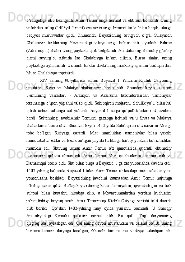 o rdugohga olib kelingach, Amir Temur unga hurmat va ehtirom ko rsatdi. Uningʻ ʻ
vafotidan so ng (1403yil 9-mart) esa vorislariga himmat ko zi bilan boqib, ularga	
ʻ ʻ
beqiyos   muruvvatlar   qildi.   Chunonchi   Boyazidning   to ng ich   o g li   Sulaymon	
ʻ ʻ ʻ ʻ
Chalabiyni   turklarning   Yevropadagi   viloyatlariga   hokim   etib   tayinladi.   Edirne
(Adrianopol) shahri uning poytaxti qilib belgilandi. Anadoluning shimoliy-g arbiy	
ʻ
qismi   suyurg ol   sifatida   Iso   Chalabiyga   in om   qilinib,   Bursa   shahri   uning	
ʻ ʼ
poytaxtiga aylantirildi. Usmonli turklar davlatining markaziy qismini boshqarishni
Muso Chalabiyga topshirdi. 
XIV   asrning   90-yillarida   sulton   Boyazid   1   Yildirim   Kichik   Osiyoning
janubida,   Sivas   va   Malatya   shaharlarini   bosib   oldi.   Shundan   keyin   u   Amir
Temurning   vassallari   -   Arzinjon   va   Arziruma   hukmdorlaridan   usmoniylar
xazinasiga o’lpon yigishni talab qildi. Sohibqiron mojaroni elchilik yo’li bilan hal
qilish   uchun   sultonga   xat   yubordi.   Boyazid   1   xatga   qo’pollik   bilan   rad   javobini
berdi.   Sultonning   javobiAmir   Temurni   gazabga   keltirdi   va   u   Sivas   va   Malatya
shaharlarini bosib oldi. Shundan keyin 1400-yilda Sohibqiron o’z nazarini Misrga
tobe   bo’lgan   Suriyaga   qaratdi.   Misr   mamluklari   usmoniylar   bilan   yaxshi
munosabatda edilar va kerak bo’lgan paytda turklarga harbiy yordam ko’rsatishlari
mumkin   edi.   Shuning   uchun   Amir   Temur   o’z   qanotlarida   qudratli   ehtimoliy
dushmanni   qoldira   olmas   edi.   Amir   Temur   Misr   qo’shinlarini   tor-mor   etdi   va
Damashqni bosib oldi. Shu bilan birga u Boyazid 1 ga xat yuborishda davom etdi.
1402-yilning bahorida Boyazid 1 bilan Amir Temur o’rtasidagi munosabatlar yana
yomonlasha   boshladi.   Boyazidning   javobini   kutmasdan   Amir   Temur   hujumga
o’tishga   qaror   qildi.   Bo’lajak   yurishning   katta   ahamiyatini,   qiyinchiligini   va   turk
sultoni   bilan   kurashni   hisobga   olib,   u   Movarounnahrdan   yordam   kuchlarini
jo’natilishiga  buyruq berdi. Amir  Temurning Kichik Osiyoga yurishi  to’rt  davrda
olib   borildi.   Qo’shin   1402-yilning   may   oyida   yurishni   boshladi.   U   Sharqiy
Anatoliyadagi   Kemaks   qal’asini   qamal   qildi.   Bu   qal’a   Tog’   daryosining
qirg’og’ida   joylashgan   edi.   Qal’aning   devori   mustahkam   va   baland   bo’lib,   uning
birinchi   tomoni   daryoga   taqalgan,   ikkinchi   tomoni   esa   vodiyga   tutashgan   edi.
