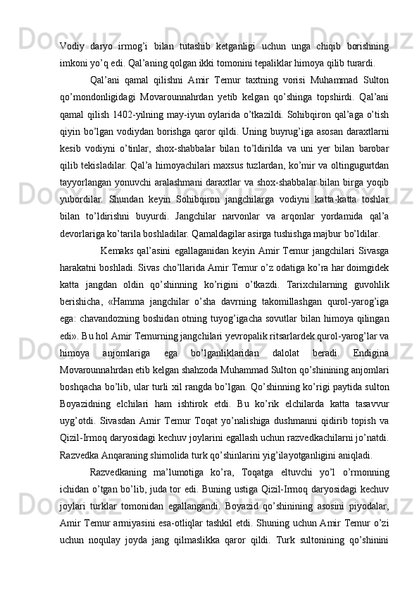 Vodiy   daryo   irmog’i   bilan   tutashib   ketganligi   uchun   unga   chiqib   borishning
imkoni yo’q edi. Qal’aning qolgan ikki tomonini tepaliklar himoya qilib turardi. 
Qal’ani   qamal   qilishni   Amir   Temur   taxtning   vorisi   Muhammad   Sulton
qo’mondonligidagi   Movarounnahrdan   yetib   kelgan   qo’shinga   topshirdi.   Qal’ani
qamal qilish 1402-yilning may-iyun oylarida o’tkazildi. Sohibqiron qal’aga o’tish
qiyin bo’lgan vodiydan borishga qaror qildi. Uning buyrug’iga asosan daraxtlarni
kesib   vodiyni   o’tinlar,   shox-shabbalar   bilan   to’ldirilda   va   uni   yer   bilan   barobar
qilib tekisladilar. Qal’a himoyachilari maxsus tuzlardan, ko’mir va oltingugurtdan
tayyorlangan yonuvchi aralashmani  daraxtlar va shox-shabbalar  bilan birga yoqib
yubordilar.   Shundan   keyin   Sohibqiron   jangchilarga   vodiyni   katta-katta   toshlar
bilan   to’ldirishni   buyurdi.   Jangchilar   narvonlar   va   arqonlar   yordamida   qal’a
devorlariga ko’tarila boshladilar. Qamaldagilar asirga tushishga majbur bo’ldilar. 
      Kemaks   qal’asini   egallaganidan   keyin   Amir   Temur   jangchilari   Sivasga
harakatni boshladi. Sivas cho’llarida Amir Temur o’z odatiga ko’ra har doimgidek
katta   jangdan   oldin   qo’shinning   ko’rigini   o’tkazdi.   Tarixchilarning   guvohlik
berishicha,   «Hamma   jangchilar   o’sha   davrning   takomillashgan   qurol-yarog’iga
ega:  chavandozning  boshidan otning tuyog’igacha  sovutlar  bilan himoya qilingan
edi». Bu hol Amir Temurning jangchilari yevropalik ritsarlardek qurol-yarog’lar va
himoya   anjomlariga   ega   bo’lganliklaridan   dalolat   beradi.   Endigina
Movarounnahrdan etib kelgan shahzoda Muhammad Sulton qo’shinining anjomlari
boshqacha bo’lib, ular turli xil rangda bo’lgan. Qo’shinning ko’rigi paytida sulton
Boyazidning   elchilari   ham   ishtirok   etdi.   Bu   ko’rik   elchilarda   katta   tasavvur
uyg’otdi.   Sivasdan   Amir   Temur   Toqat   yo’nalishiga   dushmanni   qidirib   topish   va
Qizil-Irmoq daryosidagi kechuv joylarini egallash uchun razvedkachilarni jo’natdi.
Razvedka Anqaraning shimolida turk qo’shinlarini yig’ilayotganligini aniqladi. 
Razvedkaning   ma’lumotiga   ko’ra,   Toqatga   eltuvchi   yo’l   o’rmonning
ichidan o’tgan bo’lib, juda tor edi. Buning ustiga Qizil-Irmoq daryosidagi kechuv
joylari   turklar   tomonidan   egallangandi.   Boyazid   qo’shinining   asosini   piyodalar,
Amir Temur armiyasini  esa-otliqlar tashkil  etdi. Shuning uchun Amir Temur o’zi
uchun   noqulay   joyda   jang   qilmaslikka   qaror   qildi.   Turk   sultonining   qo’shinini 