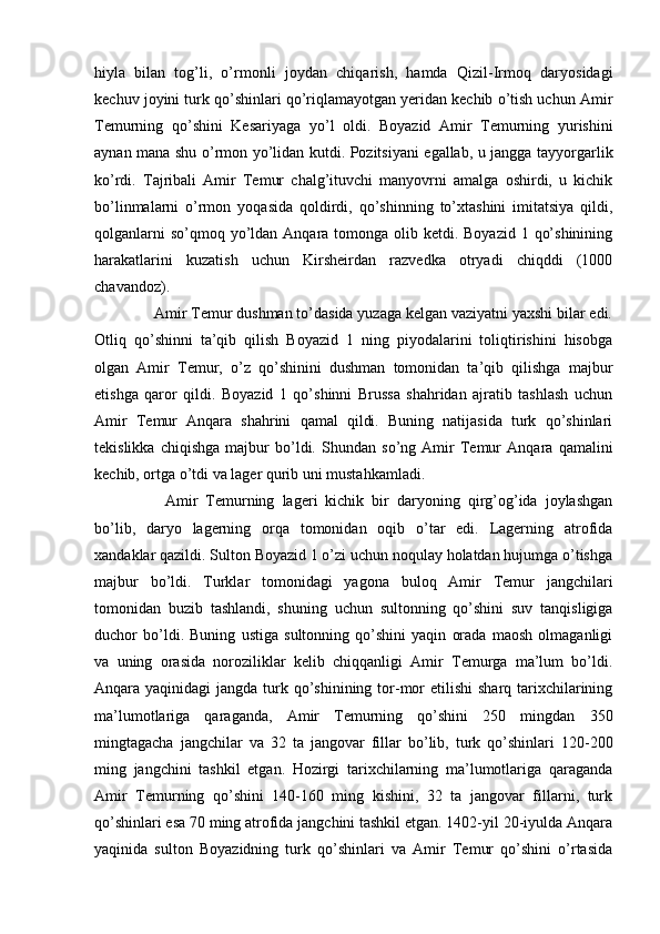 hiyla   bilan   tog’li,   o’rmonli   joydan   chiqarish,   hamda   Qizil-Irmoq   daryosidagi
kechuv joyini turk qo’shinlari qo’riqlamayotgan yeridan kechib o’tish uchun Amir
Temurning   qo’shini   Kesariyaga   yo’l   oldi.   Boyazid   Amir   Temurning   yurishini
aynan mana shu o’rmon yo’lidan kutdi. Pozitsiyani egallab, u jangga tayyorgarlik
ko’rdi.   Tajribali   Amir   Temur   chalg’ituvchi   manyovrni   amalga   oshirdi,   u   kichik
bo’linmalarni   o’rmon   yoqasida   qoldirdi,   qo’shinning   to’xtashini   imitatsiya   qildi,
qolganlarni  so’qmoq yo’ldan Anqara tomonga olib ketdi. Boyazid  1 qo’shinining
harakatlarini   kuzatish   uchun   Kirsheirdan   razvedka   otryadi   chiqddi   (1000
chavandoz). 
   Amir Temur dushman to’dasida yuzaga kelgan vaziyatni yaxshi bilar edi.
Otliq   qo’shinni   ta’qib   qilish   Boyazid   1   ning   piyodalarini   toliqtirishini   hisobga
olgan   Amir   Temur,   o’z   qo’shinini   dushman   tomonidan   ta’qib   qilishga   majbur
etishga   qaror   qildi.   Boyazid   1   qo’shinni   Brussa   shahridan   ajratib   tashlash   uchun
Amir   Temur   Anqara   shahrini   qamal   qildi.   Buning   natijasida   turk   qo’shinlari
tekislikka   chiqishga   majbur   bo’ldi.   Shundan   so’ng   Amir   Temur   Anqara   qamalini
kechib, ortga o’tdi va lager qurib uni mustahkamladi. 
      Amir   Temurning   lageri   kichik   bir   daryoning   qirg’og’ida   joylashgan
bo’lib,   daryo   lagerning   orqa   tomonidan   oqib   o’tar   edi.   Lagerning   atrofida
xandaklar qazildi. Sulton Boyazid 1 o’zi uchun noqulay holatdan hujumga o’tishga
majbur   bo’ldi.   Turklar   tomonidagi   yagona   buloq   Amir   Temur   jangchilari
tomonidan   buzib   tashlandi,   shuning   uchun   sultonning   qo’shini   suv   tanqisligiga
duchor   bo’ldi.   Buning   ustiga   sultonning   qo’shini   yaqin   orada   maosh   olmaganligi
va   uning   orasida   noroziliklar   kelib   chiqqanligi   Amir   Temurga   ma’lum   bo’ldi.
Anqara yaqinidagi  jangda turk qo’shinining tor-mor  etilishi  sharq  tarixchilarining
ma’lumotlariga   qaraganda,   Amir   Temurning   qo’shini   250   mingdan   350
mingtagacha   jangchilar   va   32   ta   jangovar   fillar   bo’lib,   turk   qo’shinlari   120-200
ming   jangchini   tashkil   etgan.   Hozirgi   tarixchilarning   ma’lumotlariga   qaraganda
Amir   Temurning   qo’shini   140-160   ming   kishini,   32   ta   jangovar   fillarni,   turk
qo’shinlari esa 70 ming atrofida jangchini tashkil etgan. 1402-yil 20-iyulda Anqara
yaqinida   sulton   Boyazidning   turk   qo’shinlari   va   Amir   Temur   qo’shini   o’rtasida