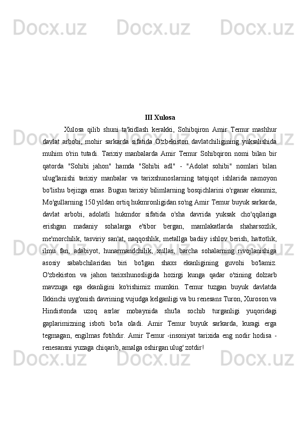 III Xulosa
Xulosa   qilib   shuni   ta'kidlash   kerakki,   Sohibqiron   Amir   Temur   mashhur
davlat   arbobi,   mohir   sarkarda   sifatida   O'zbekiston   davlatchiligining   yuksalishida
muhim   o'rin   tutadi.   Tarixiy   manbalarda   Amir   Temur   Sohibqiron   nomi   bilan   bir
qatorda   "Sohibi   jahon"   hamda   "Sohibi   adl"   -   "Adolat   sohibi"   nomlari   bilan
ulug'lanishi   tarixiy   manbalar   va   tarixshunoslarning   tatqiqot   ishlarida   namoyon
bo'lishu bejizga emas. Bugun tarixiy bilimlarning bosqichlarini o'rganar ekanmiz,
Mo'gullarning 150 yildan ortiq hukmronligidan so'ng Amir Temur buyuk sarkarda,
davlat   arbobi,   adolatli   hukmdor   sifatida   o'sha   davrida   yuksak   cho'qqilariga
erishgan   madaniy   sohalarga   e'tibor   bergan,   mamlakatlarda   shaharsozlik,
me'morchilik,   tasviriy   san'at,   naqqoshlik,   metallga   badiiy   ishlov   berish,   hattotlik,
ilmu   fan,   adabiyot,   hunarmandchilik,   xullas,   barcha   sohalarning   rivojlanishiga
asosiy   sababchilaridan   biri   bo'lgan   shaxs   ekanligining   guvohi   bo'lamiz.
O'zbekiston   va   jahon   tarixshunosligida   hozirgi   kunga   qadar   o'zining   dolzarb
mavzuga   ega   ekanligini   ko'rishimiz   mumkin.   Temur   tuzgan   buyuk   davlatda
Ikkinchi uyg'onish davrining vujudga kelganligi va bu renesans Turon, Xuroson va
Hindistonda   uzoq   asrlar   mobaynida   shu'la   sochib   turganligi   yuqoridagi
gaplarimizning   isboti   bo'la   oladi.   Amir   Temur   buyuk   sarkarda,   kuragi   erga
tegmagan,   engilmas   fotihdir.   Amir   Temur   -insoniyat   tarixida   eng   nodir   hodisa   -
renesansni yuzaga chiqarib, amalga oshirgan ulug' zotdir!