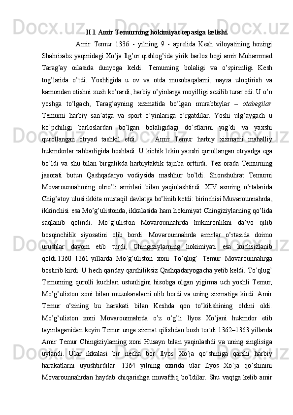 II 1 Amir Temurning hokimiyat tepasiga kelishi.
        А mir   T е mur   1336   -   yilning   9   -   а pr е lid а   K е sh   vil о yatining   h о zirgi
Sh а hris а bz yaqinid а gi   Х o’j а   Ilg’ о r qishl о g’id а   yirik b а rl о s b е gi   а mir Muh а mm а d
T а r а g’ а y   о il а sid а   dunyog а   k е ldi.   T е murning   b о l а ligi   v а   o’spirinligi   K е sh
t о g’l а rid а   o’tdi.   Yoshligid а   u   о v   v а   о td а   mus о b а q а l а rni,   n а yz а   ul о qtirish   v а
k а m о nd а n  о tishni  х ush ko’r а rdi, h а rbiy o’yinl а rg а  m о yilligi s е zilib tur а r edi. U o’n
yoshg а   to’lg а ch,   T а r а g’ а yning   х izm а tid а   bo’lg а n   mur а bbiyl а r   –   о t а b е gil а r
T е murni   h а rbiy   s а n’ а tg а   v а   sp о rt   o’yinl а rig а   o’rg а tdil а r.   Yoshi   ulg’ а yg а ch   u
ko’pchiligi   b а rl о sl а rd а n   bo’lg а n   b о l а ligid а gi   do’stl а rini   yig’di   v а   ya х shi
qur о ll а ng а n   о tryad   t а shkil   etdi.         А mir   T е mur   h а rbiy   х izm а tni   m а h а lliy
hukmd о rl а r rahbarligida b о shl а di. U kichik l е kin ya х shi qur о ll а ng а n   о tryadg а   eg а
bo’ldi   va   shu   bil а n   birg а likd а   h а rbiyt а ktik   t а jrib а   о rttirdi.   T е z   о r а d а   T е murning
j а s о r а ti   butun   Q а shq а d а ryo   v о diysid а   m а shhur   bo’ldi.   Sh о nshuhr а t   T е murni
M о v а r о unn а hrning   о bro’li   а mirl а ri   bil а n   yaqinl а shtirdi.   XIV   а srning   o’rt а l а rid а
Chig’ а t о y ulusi ikkit а  must а qil d а vl а tg а  bo’linib k е tdi: birinchisi Muv а r о unn а hrd а ,
ikkinchisi es а   Mo’g’ulist о nd а , ikk а l а sid а   h а m h о kimiyat Chingiziyl а rning qo’lid а
s а ql а nib   q о lindi.   Mo’g’ulist о n   Mov а r о unn а hrd а   hukmr о nlikni   d а ’v о   qilib
b о sqinchilik   siyos а tini   о lib   b о rdi.   Mov а r о unn а hrd а   а mirl а r   o’rt а sid а   d о im о
urushl а r   d а v о m   etib   turdi,   Chingiziyl а rning   h о kimiyati   es а   kuchsizl а nib
q о ldi.1360–1361-yill а rd а   Mo’g’ulist о n   хо ni   To’qlug’   T е mur   M о v а r о unn а hrg а
b о stirib kirdi. U h е ch q а nd а y q а rshiliksiz Q а shq а d а ryog а ch а  y е tib k е ldi. To’qlug’
T е murning   qur о lli   kuchl а ri   ustunligini   his о bg а   о lg а n   yigirm а   uch   yoshli   T е mur,
Mo’g’ulist о n   хо ni  bil а n muz о k а r а l а rni   о lib b о rdi  v а   uning   х izm а tig а   kirdi.   А mir
T е mur   o’zining   bu   h а r а k а ti   bil а n   K е shd а   q о n   to’kilishining   о ldini   о ldi.
Mo’g’ulist о n   хо ni   M о v а r о unn а hrd а   o’z   o’g’li   Ilyos   Х o’j а ni   hukmd о r   etib
t а yinl а g а nid а n k е yin T е mur ung а   х izm а t qilishd а n b о sh t о rtdi.1362–1363 yill а rd а
А mir   T е mur   Chingiziyl а rning   xoni   Hus а yn   bil а n   yaqinl а shdi   v а   uning   singlisig а
uyl а ndi.   Ul а r   ikk а l а si   bir   n е ch а   b о r   Ilyos   Х o’j а   qo’shinig а   q а rshi   h а rbiy
h а r а k а tl а rni   uyushtirdil а r.   1364   yilning   ох irid а   ul а r   Ilyos   Х o’j а   qo’shinini
M о v а r о unn а hrd а n   h а yd а b   chiq а rishg а   muv а ff а q   bo’ldil а r.   Shu   v а qtg а   k е lib   а mir