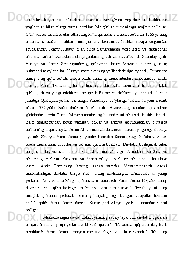 kiritdil а r,   k е yin   es а   to’s а td а n   ul а rg а   o’q   yomg’irini   yog’dirdil а r,   t о shl а r   v а
yog’ о chl а r   bil а n   ul а rg а   z а rb а   b е rdil а r.   Mo’g’ull а r   ch е kinishg а   m а jbur   bo’ldil а r.
O’l а t v а b о si t а rq а lib, ul а r  о tl а rining k а tt а  qismid а n m а hrum bo’ldil а r.1366-yilning
b а h о rid а   s а rb а d о rl а r   r а hb а rl а rining   о r а sid а   k е lishm о vchilikl а r   yuz а g а   k е lg а nid а n
f о yd а l а ng а n   T е mur   Hus а yn   bil а n   birg а   S а m а rq а ndg а   y е tib   k е ldi   v а   s а rb а d о rl а r
o’rt а sid а   t а rtib buz а rlikl а rni chiq а rg а nl а rning ustid а n sud o’tk а zdi. Shund а y qilib,
Hus а yn   v а   T е mur   S а m а rq а ndning,   qolaversa,   butun   M о v а r о unn а hrning   to’liq
hukmd о rig а   а yl а ndil а r. Hus а yn m а ml а k а tning yo’lb о shchisig а   а yl а ndi, T е mur es а
uning   o’ng   qo’li   bo’ldi.   L е kin   t е zd а   ul а rning   mun о s а b а tl а ri   k е skinl а shib   k е tdi.
Hus а yn   А mir   T е murning   h а rbiy   b о shliql а rid а n   k а tt а   t о v о nl а rni   to’l а shni   t а l а b
qilib   q о ldi   v а   yangi   ist е hk о ml а rni   qurib   B а l х ni   must а hk а ml а y   b о shl а di.   T е mur
j а nubg а   Q а shq а d а ryod а n   T е rmizg а ,   А mud а ryo   bo’yl а rig а   tushdi,   d а ryoni   k е chib
o’tib   1370-yild а   B а l х   sh а hrini   b о sib   о ldi.   Hus а ynning   ustid а n   q о z о nilg а n
g’ а l а b а d а n k е yin T е mur  M о v а r о unn а hrning hukmd о rl а ri  o’rt а sid а   b о shliq bo’ldi.
B а l х   eg а ll а ng а nd а n   k е yin   v а zirl а r,   b е kl а r   v а   а rmiya   qo’m о nd о nl а ri   o’rt а sid а
bo’lib o’tg а n qurult о yd а  T е mur M о v а r о unn а hrd а  ch е ksiz h о kimiyatg а  eg а  sh ах sg а
а yl а ndi.   Shu   yili   А mir   T е mur   p о yt ах tni   K е shd а n   S а m а rq а ndg а   ko’chirdi   v а   t е z
о r а d а   must а hk а m d е v о rl а r v а   q а l’ а l а r qurdir а   b о shl а di. D а vl а tni b о shq а rish bil а n
birg а   u   h а rbiy   yurishl а r   t а shkil   etib,   M о v а r о unn а hrd а gi   -   А mud а ryo   v а   Sird а ryo
o’rt а sid а gi   y е rl а rni,   F а rg’ о n а   v а   Sh о sh   vil о yati   y е rl а rini   o’z   d а vl а ti   t а rkibig а
kiritdi.   А mir   T е murning   k е yingi   а s о siy   v а zif а si   M о v а r о unn а hrd а   kuchli
m а rk а zl а shg а n   d а vl а tni   b а rp о   etish,   uning   ха vfsizligini   t а ’minl а sh   v а   yangi
y е rl а rni   o’z   d а vl а ti   t а rkibig а   qo’shishd а n   ib о r а t   edi.   А mir   T е mur   K е p а k хо nning
d а vrid а n   а m а l   qilib   k е ling а n   m а ’muriy   tizim–tum а nl а rg а   bo’linish,   ya’ni   o’ng
minglik   qo’shinni   y е tk а zib   b е rish   q о biliyatig а   eg а   bo’lg а n   vil о yatl а r   tizimini
s а ql а b   q о ldi.   А mir   T е mur   d а vrid а   S а m а rq а nd   vil о yati   y е ttit а   tum а nd а n   ib о r а t
bo’lg а n. 
    M а rk а zl а shg а n d а vl а t h о kimiyatining  а s о siy t а yanchi, d а vl а t ch е g а r а l а ri
b а rq а r о rligini v а   yangi y е rl а rni z а bt etish qur о li bo’lib   х izm а t qilg а n h а rbiy kuch
his о bl а ndi.   А mir   T е mur   а rmiyasi   m а rk а zl а shg а n   v а   o’t а   intiz о mli   bo’lib,   o’ng 