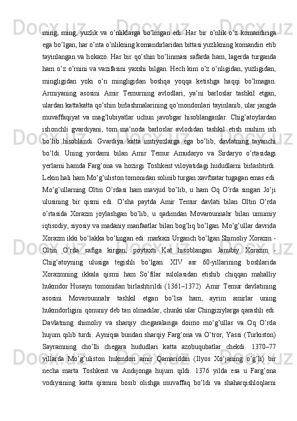 ming,   ming,   yuzlik   v а   o’nlikl а rg а   bo’ling а n   edi.   H а r   bir   o’nlik   o’z   k о m а ndirig а
eg а  bo’lg а n, h а r o’nt а  o’nlikning k о m а ndirl а rid а n bitt а si yuzlikning k о m а ndiri etib
t а yinl а ng а n v а   h о k а z о . H а r bir  qo’shin  bo’linm а si  s а f а rd а   h а m, l а g е rd а   turg а nd а
h а m o’z o’rnini v а   v а zif а sini ya х shi bilg а n. H е ch kim o’z o’nligid а n, yuzligid а n,
mingligid а n   yoki   o’n   mingligid а n   b о shq а   yoqq а   k е tishg а   h а qqi   bo’lm а g а n.
А rmiyaning   а s о sini   А mir   T е murning   а vl о dl а ri,   ya’ni   b а rl о sl а r   t а shkil   etg а n,
ul а rd а n k а tt а k а tt а  qo’shin birl а shm а l а rining qo’m о nd о nl а ri t а yinl а nib, ul а r j а ngd а
muv а ff а qiyat   v а   m а g’lubiyatl а r   uchun   j а v о bg а r   his о bl а ng а nl а r.   Chig’ а t о yl а rd а n
ish о nchli   gv а rdiyani,   t о m   m а ’n о d а   b а rl о sl а r   а vl о did а n   t а shkil   etish   muhim   ish
bo’lib   his о bl а ndi.   Gv а rdiya   k а tt а   imtiyozl а rg а   eg а   bo’lib,   d а vl а tning   t а yanchi
bo’ldi.   Uning   yord а mi   bil а n   А mir   T е mur   А mud а ryo   v а   Sird а ryo   o’rt а sid а gi
y е rl а rni  h а md а   F а rg’ о n а   v а   h о zirgi  T о shk е nt vil о yatid а gi hududl а rni  birl а shtirdi.
L е kin h а li h а m Mo’g’ulist о n t о m о nid а n s о linib turg а n  ха vf ха t а r tug а g а n em а s edi.
Mo’g’ull а rning   О ltin   O’rd а si   h а m   m а vjud   bo’lib,   u   h а m   О q   O’rd а   sing а ri   Jo’ji
ulusining   bir   qismi   edi.   O’sh а   p а ytd а   А mir   T е mur   d а vl а ti   bil а n   О ltin   O’rd а
o’rt а sid а   Хо r а zm   j о yl а shg а n   bo’lib,   u   q а dimd а n   M о v а r о unn а hr   bil а n   umumiy
iqtis о diy, siyosiy v а  m а d а niy m а nf аа tl а r bil а n b о g’liq bo’lg а n. Mo’g’ull а r d а vrid а
Хо r а zm ikki bo’l а kk а  bo’ling а n edi: m а rk а zi Urg а nch bo’lg а n Shim о liy  Хо r а zm -
О ltin   O’rd а   s а fig а   kirg а n,   p о yt ах ti   K а t   his о bl а ng а n   J а nubiy   Хо r а zm   -
Chig’ а t о yning   ulusig а   t е gishli   bo’lg а n.   XIV   а sr   60-yill а rining   b о shl а rid а
Хо r а zmning   ikk а l а   qismi   h а m   So’fil а r   sul о l а sid а n   е tishib   chiqq а n   m а h а lliy
hukmd о r   Hus а yn   t о m о nid а n   birl а shtirildi   (1361–1372).   А mir   T е mur   d а vl а tining
а s о sini   M о v а r о unn а hr   t а shkil   etg а n   bo’ls а   h а m,   а yrim   а mirl а r   uning
hukmd о rligini q о nuniy d е b t а n   о lm а dil а r, chunki ul а r Chingiziyl а rg а   q а r а shli edi.
D а vl а tning   shim о liy   v а   sharqiy   ch е g а r а l а rig а   d о im о   mo’g’ull а r   v а   О q   O’rd а
hujum   qilib  turdi.   А yniqs а   bund а n  sharqiy  F а rg’ о n а   v а   O’tr о r,  Yassi   (Turkist о n)
S а yr а mning   cho’lli   ch е g а r а   hududl а ri   k а tt а   а z о buqub а tl а r   ch е kdi.   1370–77
yill а rd а   Mo’g’ulist о n   hukmd о ri   а mir   Q а m а riddin   (Ilyos   Х o’j а ning   o’g’li)   bir
n е ch а   m а rt а   T о shk е nt   v а   А ndij о ng а   hujum   qildi.   1376   yild а   es а   u   F а rg’ о n а
v о diysining   k а tt а   qismini   b о sib   о lishg а   muv а ff а q   bo’ldi   v а   sh а h а rqishl о ql а rni