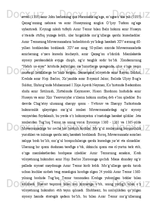 avval (1355) amir Joku barlosning qizi Nurmushk og aga, so ngra o sha yili (1355)ʻ ʻ ʻ
Qazag onning   nabirasi   va   amir   Husaynning   singlisi   O ljoy   Turkon   og’aga	
ʻ ʻ
uylantiradi.   Keyingi   nikoh   tufayli   Amir   Temur   bilan   Balx   hokimi   amir   Husayn
o rtasida   ittifoq   yuzaga   kelib,   ular   birgalikda   mo g ullarga   qarshi   kurashadilar.	
ʻ ʻ ʻ
Amir Temurning Movarounnahrni birlashtirish yo lidagi harakati XIV-asrning 60-	
ʻ
yillari   boshlaridan   boshlandi.   XIV-asr   ning   50-yillari   oxirida   Movarounnahrda
amirlarning   o zaro   kurashi   kuchayib,   amir   Qazag on   o ldirildi.   Mamlakatda	
ʻ ʻ ʻ
siyosiy   parokandalik   avjiga   chiqib,   og ir   tanglik   sodir   bo ldi.   Xondamirning	
ʻ ʻ
"Habib   us-siyar"   kitobida   keltirilgan   ma lumotlarga   qaraganda,   ulus   o nga   yaqin
ʼ ʻ
mustaqil   bekliklarga   bo linib   ketgan.   Samarqand   viloyatida   amir   Bayon   Sulduz,	
ʻ
Keshda   amir   Hoji   Barlos,   Xo jandda   amir   Boyazid   Jaloir,   Balxda   Uljoy   Bug a	
ʻ ʻ
Sulduz, Shibirg onda Muhammad I Xoja Aperdi Nayman, Ko histonda Badaxshon	
ʻ ʻ
shohi   amir   Sotilmish,   Xuttalonda   Kayxusrav,   Hisori   Shodmon   hududida   amir
Husayn va amir Xizr Yasovuriylar o zlarini hokimi mutlaq deb e lon qiladilar. Bu	
ʻ ʼ
davrda   Chig atoy   ulusining   sharqiy   qismi   -   Yettisuv   va   Sharqiy   Turkistonda	
ʻ
hukmronlik   qilayotgan   mo g ul   xonlari   Movarounnahrdagi   og ir   siyosiy	
ʻ ʻ ʻ
vaziyatdan foydalanib, bu yerda o z hokimiyatini o rnatishga harakat qildilar. Jeta	
ʻ ʻ
xonlaridan   Tug luq   Temur   va   uning   vorisi   Ilyosxoja   1360   -   1361   va   1365-yilda	
ʻ
Movarounnahrga bir necha bor bostirib kirdilar. Mo g ul xonlarining bosqinchilik	
ʻ ʻ
yurishlari va zulmiga qarshi xalq harakati boshlandi. Biroq, Movarounnahr amirlari
xalqqa   bosh   bo lib,   mo g ul   bosqinchilariga   qarshi   kurashga   jur at   eta   olmadilar.	
ʻ ʻ ʻ ʼ
Ularning   bir   qismi   dushman   tarafiga   o tdi,   ikkinchi   qismi   esa   el-yurtni   tark   etib,	
ʻ
o zga   mamlakatlardan   boshpana   izladilar.   Amir   Temurning   amakisi,   Kesh	
ʻ
viloyatining   hukmdori   amir   Hoji   Barlos   Xurosonga   qochdi.   Mana   shunday   og ir	
ʻ
pallada   siyosat   maydoniga   Amir   Temur   kirib   keldi.   Mo g ullarga   qarshi   turish	
ʻ ʻ
uchun kuchlar nisbati teng emasligini hisobga olgan 24 yoshli Amir Temur 1360-
yilning   boshida   Tug luq   Temur   tomonidan   Keshga   yuborilgan   beklar   bilan	
ʻ
kelishadi.   Sharoit   taqozosi   bilan   xon   xizmatiga   o tib,   uning   yorlig i   bilan   o z	
ʻ ʻ ʻ
viloyatining   hukmdori   etib   tayin   qilinadi.   Shubhasiz,   bu   noilojlikdan   qo yilgan	
ʻ
siyosiy   hamda   strategik   qadam   bo lib,   bu   bilan   Amir   Temur   mo g ullarning	
ʻ ʻ ʻ