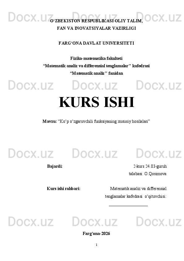 O‘ZBEKISTON RESPUBLIKASI OLIY TALIM,
FAN VA INOVATSIYALAR VAZIRLIGI
FARG‘ONA DAVLAT UNIVERSITETI
Fizika-matematika fakulteti
“Matematik analiz va differensial tenglamalar’’ kafedrasi
“Matematik analiz’’ fanidan
KURS ISHI
Mavzu:  “ Ko ‘ p o‘zgaruvchili funksiyaning xususiy  h osilalari ”
Bajardi:                                                                  2-kurs  24.03 -guruh  
     talabasi: O.Qosimova
Kurs ishi rahbari:                             Matematik analiz va differensial
tenglamalar kafedrasi  o‘qituvchisi:
                                                          __________________
Farg‘ona-2026
1 
