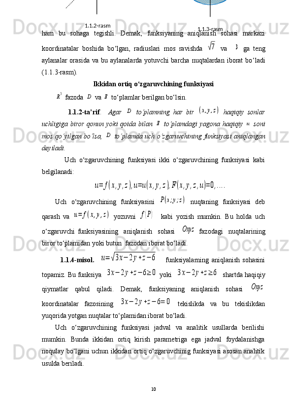 ham   bu   sohaga   tegishli.   Demak,   funksiyaning   aniqlanish   sohasi   markazi
koordinatalar   boshida   bo ‘ lgan,   radiuslari   mos   ravishda  √7   va    	3   ga   teng
aylanalar   orasida  va  bu  aylanalarda   yotuvchi   barcha   nuqtalardan   iborat  bo ‘ ladi
(1.1.3-rasm).
Ikkidan ortiq o ‘ zgaruvchining funksiyasi	
R3
  fazoda  	D  va 	E  to‘plamlar berilgan bo‘lsin.
                1.1.2-ta’rif .     Agar  	
D   to‘plamning   har   bir  	(x,y,z)   haqiqiy   sonlar
uchligiga biror qonun yoki qoida bilan  	
E   to‘plamdagi  yagona haqiqiy  	u   soni
mos qo‘yilgan bo‘lsa,  	
D  to‘plamda uch o‘zgaruvchining funksiyasi   aniqlangan
deyiladi.
              Uch   o‘zgaruvchining   funksiyasi   ikki   o‘zgaruvchining   funksiyasi   kabi
belgilanadi:	
u=	f(x,y,z),u=	u(x,y,z),F	(x,y,z,u)=	0,....
Uch   o‘zgaruvchining   funksiyasini  	
P(x;y;z)   nuqtaning   funksiyasi   deb
qarash   va  	
u=	f(x,y,z)   yozuvni  	f(P)     kabi   yozish   mumkin.   Bu   holda   uch
o‘zgaruvchi   funksiyasining     aniqlanish     sohasi    	
Oxyz   fazodagi     nuqtalarining
biror to‘plamidan yoki butun  fazodan iborat bo‘ladi. 
              1.1.4-misol.    	
u=	√3x−	2	y+z−	6       funksiyalarning   aniqlanish   sohasini
topamiz. Bu  funksiya  	
3x−	2y+z−	6≥	0  yoki  	3x−	2y+z≥	6   shartda haqiqiy
qiymatlar   qabul   qiladi.   Demak,   funksiyaning   aniqlanish   sohasi  	
Oxyz
koordinatalar   fazosining  	
3x−	2y+z−	6=	0   tekislikda   va   bu   tekislikdan
yuqorida yotgan nuqtalar to‘plamidan iborat bo‘ladi.
Uch   o‘zgaruvchining   funksiyasi   jadval   va   analitik   usullarda   berilishi
mumkin.   Bunda   ikkidan   ortiq   kirish   parametriga   ega   jadval   foydalanishga
noqulay bo‘lgani uchun ikkidan ortiq o‘zgaruvchinig funksiyasi asosan analitik
usulda beriladi.
10 1.1.3-rasm1.1.2-rasm 