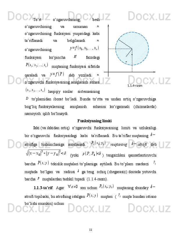 1.1.4-rasm .
.To‘rt   o‘zgaruvchining,   besh
o‘zgaruvchining   va   umuman  n
o‘zgaruvchining   funksiyasi   yuqoridagi   kabi
ta’riflanadi   va   belgilanadi.  
n
o‘zgaruvchining  	
y=	f(x1,x2,...,xn)
funksiyasi   ko‘pincha  	
Rn   fazodagi	
P(x1;x2;...;xn)
    nuqtaning   funksiyasi   sifatida
qaraladi   va  	
y=	f(P)   deb   yoziladi.  	n
o‘zgaruvchi   funksiyasining   aniqlanish   sohasi	
(x1,x2,...,xn)
  haqiqiy   sonlar     sistemasining	
D
  to ‘ plamidan   iborat   bo ‘ ladi.   Bunda   t o‘rtta   va   undan   ortiq   o‘zgaruvchiga
bog‘liq   funksiyalarning       aniqlanish       sohasini     ko‘rgazmali     (chizmalarda)
namoyish  qilib bo‘lmaydi.
Funksiyaning limiti
Ikki (va ikkidan ortiq)   o‘zgaruvchi  funksiyasining    limiti   va   uzluksiligi
bir o‘zgaruvchi   funksiyasidagi   kabi   ta’riflanadi.  Bu ta’riflar nuqtaning 	
δ−
atrofiga   tushunchasiga   asoslanadi.  	
P0(x0;y0)   nuqtaning  	δ− atrofi   deb	
√(x−	x0)2+(y−	y0)2<	δ
  (yoki  	ρ(P	,P0)<δ )   tengsizlikni   qanoatlantiruvchi
barcha  	
P(x;y)   tekislik nuqtalari to‘plamiga   aytiladi. Bu to‘plam   markazi     	P0
nuqtada    bo‘lgan    va      radiusi  	
δ   ga  teng    ochiq  (chegarasiz)  doirada  yotuvchi
barcha 	
P   nuqtalardan tashkil topadi  (1.1.4-rasm).
             1.1.3-ta’rif .     Agar   	
∀	ε>0   son uchun  	P0(x0;y0)    nuqtaning shunday  	δ−
atrofi topilsaki, bu atrofning istalgan 	
P(x;y)   nuqtasi  ( 	P0  nuqta bundan istisno
bo‘lishi mumkin) uchun
11 