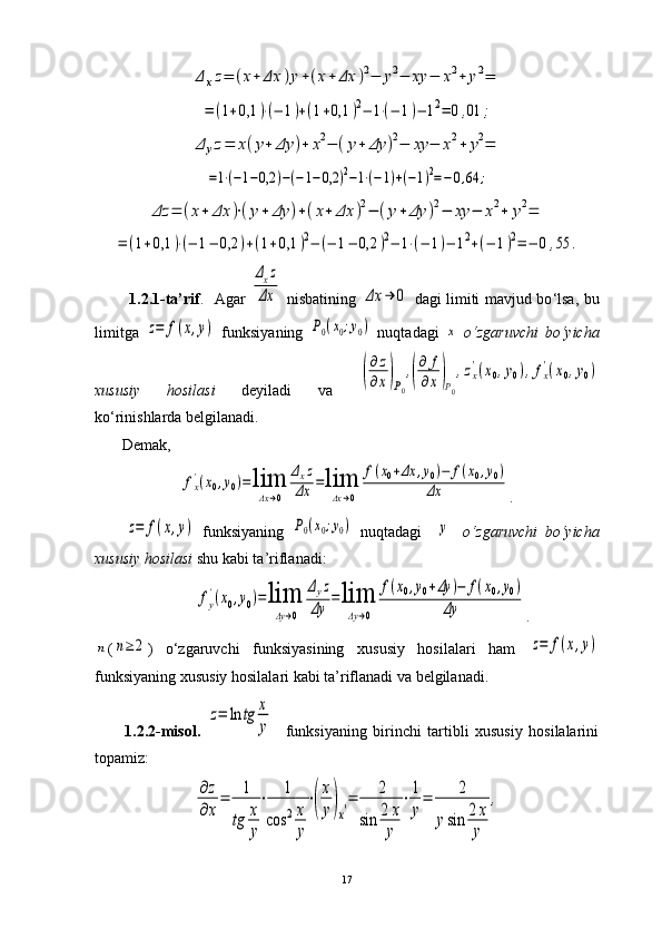 Δ	xz=	(x+	Δx	)y+(x+	Δx	)2−	y2−	xy	−	x2+	y2=	
=	(1+0,1	)⋅(−	1)+(1+0,1	)2−	1⋅(−	1)−	12=	0,01	;	
Δ	yz=	x(y+	Δy	)+	x2−	(y+	Δy	)2−	xy	−	x2+	y2=	
=1⋅(−1−0,2	)−(−1−0,2	)2−1⋅(−1)+(−1)2=−0,64	;	
Δz	=	(x+	Δx	)⋅(y+	Δy	)+(x+	Δx	)2−	(y+	Δy	)2−	xy	−	x2+	y2=	
=	(1+0,1	)⋅(−	1−	0,2	)+(1+0,1	)2−	(−	1−	0,2	)2−	1⋅(−	1)−	12+(−	1)2=	−	0,55	.             1.2.1-ta’rif .     Agar  	
Δxz	
Δx   nisbatining  	Δx	→	0   dagi limiti mavjud bo ‘ lsa, bu
limitga  	
z=	f(x,y)   funksiyaning  	P0(x0;y0)   nuqtadagi  	x   o ‘ zgaruvchi   bo ‘ yicha
xususiy   hosilasi   deyiladi   va  	
(
∂z
∂x)P0
,(
∂	f
∂x)P0
,zx
'(x0,y0),fx
'(x0,y0)
ko ‘ rinishlarda belgilanadi.
       Demak,  	
fx
'(x0,y0)=	lim
Δx→0	
Δxz	
Δx	=lim
Δx→0	
f(x0+Δx	,y0)−	f(x0,y0)	
Δx
.	
z=	f(x,y)
  funksiyaning  	P0(x0;y0)   nuqtadagi    	y     o ‘ zgaruvchi   bo ‘ yicha
xususiy hosilasi  shu kabi ta’riflanadi: 	
fy
'(x0,y0)=lim
Δy→0	
Δyz	
Δy	=lim
Δy→0	
f(x0,y0+Δy	)−	f(x0,y0)	
Δy
.	
n
(	n≥	2 )   o ‘ zgaruvchi   funksiyasining   xususiy   hosilalari   ham  	z=	f(x,y)
funksiyaning xususiy hosilalari kabi ta’riflanadi va belgilanadi.
1.2.2-misol.  	
z=	ln	tg	x
y     funksiyaning   birinchi   tartibli   xususiy   hosilalarini
topamiz: 	
∂z
∂x
=	1
tg	x
y
⋅	1	
cos	2x
y
⋅(
x
y)x′=	2	
sin	2	x
y	
⋅1
y
=	2	
ysin	2x
y	
,
17 