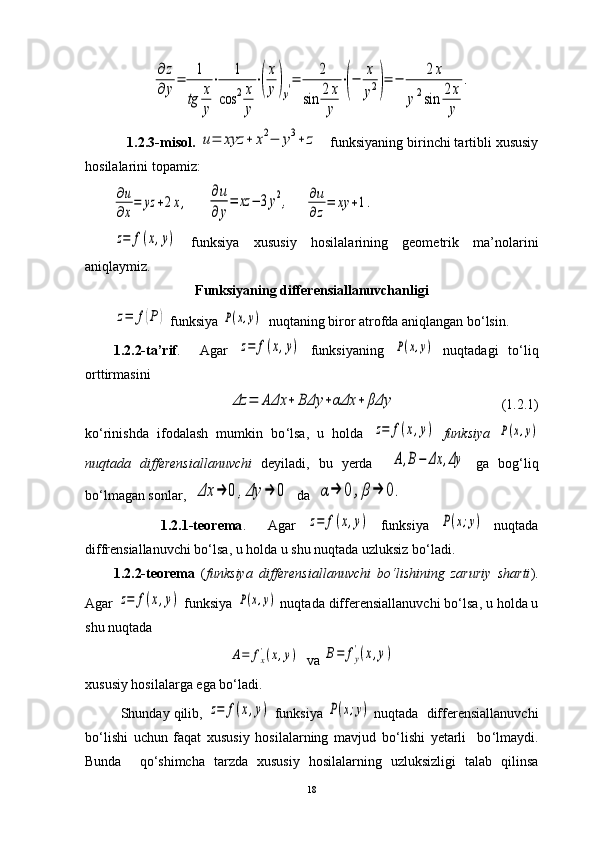 ∂	z	
∂	y=	1
tg	x
y
⋅	1	
cos	2x
y
⋅(
x
y)y′=	2	
sin	2x
y	
⋅(−	x
y2)=	−	2x	
y2sin	2x
y	
.     1.2.3-misol.  	
u=	xyz	+	x2−	y3+	z    funksiyaning birinchi tartibli xususiy
hosilalarini topamiz:                                      	
∂u
∂x
=	yz	+2x,
     	
∂u
∂y
=	xz	−	3y2,     	∂u
∂z
=	xy	+1.	
z=	f(x,y)
  funksiya   xususiy   hosilalarining   geometrik   ma’nolarini
aniqlaymiz.    
Funksiyaning differensiallanuvchanligi	
z=	f(P)
 funksiya 	P(x,y)   nuqtaning biror atrofda aniqlangan bo‘lsin.
1.2.2-ta’rif .     Agar  	
z=	f(x,y)   funksiyaning  	P(x,y)   nuqtadagi   to ‘ liq
orttirmasini 	
Δz	=	AΔx	+	BΔy	+αΔx	+	βΔy
                              (1.2.1)
ko ‘ rinishda   ifodalash   mumkin   bo ‘ lsa,   u   holda  
z=	f(x,y)   funksiya  	P(x,y)
nuqtada   differensiallanuvchi   deyiladi,   bu   yerda    	
A,B−	Δx	,Δy   ga   bog ‘ liq
b o‘ lmagan sonlar,  	
Δx	→	0	,Δy	→	0   da  	α→	0	,β→	0.
              1.2.1-teorema .     Agar  	
z=	f(x,y)   funksiya  	P(x;y)   nuqtada
diffrensiallanuvchi bo ‘ lsa, u holda u shu nuqtada uzluksiz bo ‘ ladi. 
1.2.2-teorema   ( funksiya   differensiallanuvchi   bo ‘ lishining   zaruriy   sharti ).
Agar 	
z=	f(x,y)  funksiya 	P(x,y)  nuqtada  differensiallanuvchi bo ‘ lsa, u holda u
shu nuqtada   	
A=	fx'(x,y)
  va 	B=	fy
'(x,y)
xususiy hosilalarga ega bo ‘ ladi.
         Shunday qilib, 	
z=	f(x,y)  funksiya 	P(x;y)  nuqtada   differensiallanuvchi
bo ‘ lishi   uchun   faqat   xususiy   hosilalarning   mavjud   bo ‘ lishi   yetarli     bo ‘ lmaydi.
Bunda     qo ‘ shimcha   tarzda   xususiy   hosilalarning   uzluksizligi   talab   qilinsa
18 