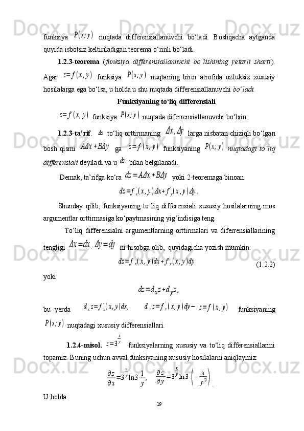 funksiya  P(x;y)   nuqtada   differensiallanuvchi   bo ‘ ladi.   Boshqacha   aytganda
quyida isbotsiz keltiriladigan teorema o ‘ rinli bo ‘ ladi.
1.2.3-teorema   ( funksiya   differensiallanuvchi   bo ‘ lishining   yetarli   sharti ).
Agar  	
z=	f(x,y)   funksiya  	P(x;y)   nuqta ning   biror   atrofida   uzluksiz   xususiy
hosilalarga ega bo ‘ lsa, u holda u shu nuqtada differensiallanuvchi  bo ‘ ladi.
Funksiyaning to‘liq differensiali	
z=	f(x,y)
 funksiya 	P(x;y)  nuqtada diferrensiallanuvchi b o‘ lsin.
        1.2.3-ta’rif .   	
Δz  to ‘ liq orttirmaning  	Δx	,Δy  larga nisbatan chiziqli bo ‘ lgan
bosh   qismi  	
AΔx	+BΔy   ga    	z=	f(x,y)   funksiyaning  	P(x;y)   nuqtadagi   to ‘ liq
differensiali  deyiladi va u 	
dz  bilan belgilanadi.
         Demak, ta’rifga ko‘ra 	
dz	=	AΔx	+BΔy  yoki 2-teoremaga binoan  	
dz	=	fx
'(x,y)Δx	+	fy
'(x,y)Δy	.
Shunday   qilib,   funksiyaning   to ‘ liq   differensiali   xususiy   hosilalarning   mos
argumentlar orttirmasiga ko ‘ paytmasining yig ‘ indisiga teng.
                To ‘ liq   differensialni   argumentlarning   orttirmalari   va   diferrensiallarining
tengligi 	
Δx	=	dx	,Δy	=	dy  ni hisobga olib,  quyidagicha yozish mumkin:   	
dz	=	fx
'(x,y)dx	+	fy
'(x,y)dy
                                 (1.2.2)
yoki	
dz	=	dxz+dyz,
bu   yerda      	
dxz=	fx'(x,y)dx	,      	dyz=	fy
'(x,y)dy	−	z=	f(x,y)     funksiyaning	
P(x;y)
 nuqtadagi xususiy differensiallari.
                  1.2.4-misol.  	
z=	3
x
y     funksiyalarning   xususiy   va   to‘liq   differensiallarini
topamiz. Buning uchun avval   funksiyaning xususiy hosilalarni aniqlaymiz:	
∂z
∂x
=	3
x
yln	3⋅1
y
,
  	
∂	z	
∂	y=	3
x
yln	3⋅(−	x
y2) .
U holda
19 