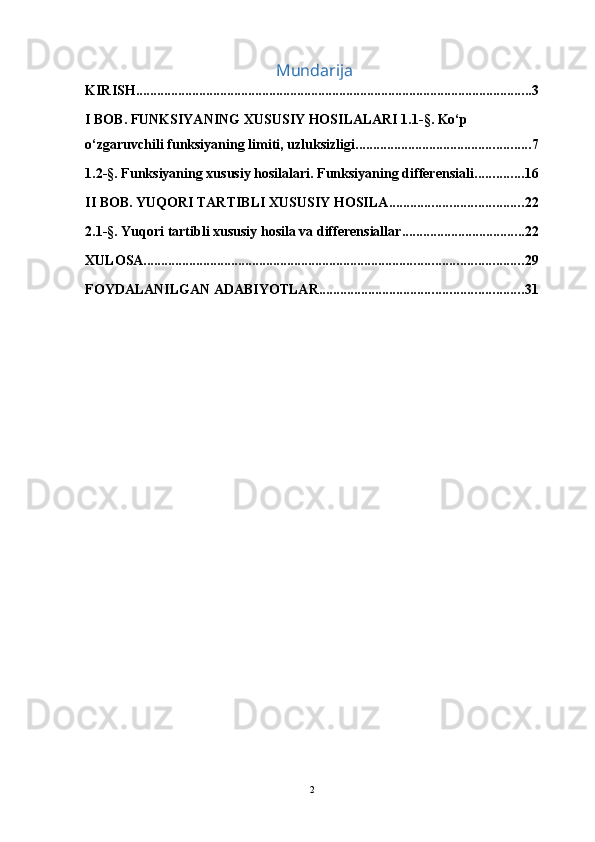                                               Mundarija
KIRISH ................................................................................................................. 3
I BOB. FUNKSIYANING XUSUSIY HOSILALARI 1.1-§. Ko‘p 
o‘zgaruvchili funksiyaning limiti, uzluksizligi .................................................. 7
1.2-§. Funksiyaning xususiy hosilalari. Funksiyaning differensiali .............. 16
II BOB. YUQORI TARTIBLI XUSUSIY HOSILA ...................................... 22
2.1-§. Yuqori tartibli xususiy hosila va differensiallar ................................... 22
XULOSA ............................................................................................................ 29
FOYDALANILGAN ADABIYOTLAR. ......................................................... 31
2 