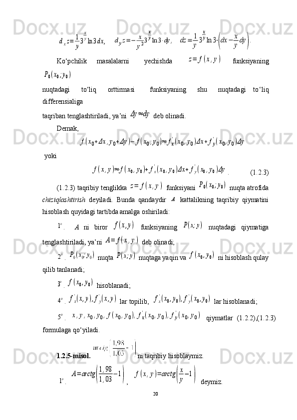 dxz=	1
y
3
x
yln	3dx	,   	dyz=−	x
y23
x
yln	3⋅dy	,   	dz	=	1
y	3
x
yln	3⋅(dx	−	x
y	dy	).
Ko ‘ pchilik     masalalarni       yechishda      	
z=	f(x,y)     funksiyaning	
P0(x0;y0)
 
nuqtadagi       to‘liq       orttirmasi         funksiyaning       shu       nuqtadagi     to ‘ liq
differensialiga 
taqriban tenglashtiriladi, ya’ni 	
Δy	≈	dy  deb olinadi. 
Demak,	
f(x0+Δx	,y0+Δy	)−	f(x0,y0)≈	fx
'(x0,y0)Δx	+	fy
'(x0,y0)Δy
 yoki 	
f(x,y)≈	f(x0,y0)+	fx
'(x0,y0)Δx	+	fy
'(x0,y0)Δy
.            (1.2.3)
(1.2.3) taqribiy tenglikka 	
z=	f(x,y)   funksiyani 	P0(x0;y0)  nuqta atrofida
chiziqlashtirish   deyiladi.   Bunda   qandaydir  	
A   kattalikning   taqribiy   qiymatini
hisoblash quyidagi tartibda amalga oshiriladi:	
1o
.     A   ni   biror  	f(x,y)   funksiyaning  	P(x;y)   nuqtadagi   qiymatiga
tenglashtiriladi, ya’ni 	
A=	f(x,y)  deb olinadi;	
2o
.  	P0(x0;y0)  nuqta 	P(x;y)  nuqtaga yaqin va 	f(x0,y0)  ni hisoblash qulay
qilib tanlanadi; 	
3o
.  	f(x0,y0)  hisoblanadi;	
4o
. 	fx
'(x,y),fy
'(x,y)   lar topilib,  	fx
'(x0,y0),fy
'(x0,y0)  lar hisoblanadi; 	
5o
.  	x,y,x0,y0,f(x0,y0),fx
'(x0,y0),fy
'(x0,y0)   qiymatlar   (1.2.2),(1.2.3)
formulaga qo ‘ yiladi.
1.2.5-misol.   ni taqribiy hisoblaymiz. 
         	
1o .  	A=	arctg	(
1,98	
1,03	
−	1) ,   	f(x,y)=	arctg	(
x
y
−	1)     deymiz. 
20 