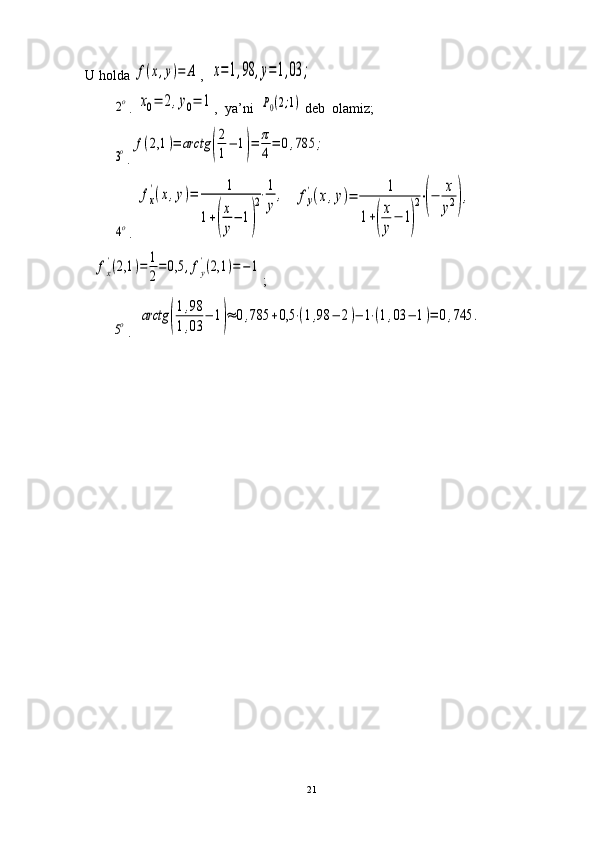 U holda f(x,y)=	A ,  	x=1,98	,y=1,03	;	
2o
. 	x0=	2,y0=	1 ,    ya’ni  	P0(2;1)  deb  olamiz;	
3o
.	f(2,1	)=	arctg	(
2
1
−	1)=	π
4
=	0,785	;	
4o
. 	
fx
'(x,y)=	1	
1+(
x
y
−	1)
2⋅1
y	
,   	fy
'(x,y)=	
1	
1+(
x
y
−	1)
2⋅(−	
x
y2),    	
fx
'(2,1	)=	1
2
=	0,5	,fy
'(2,1	)=−	1
;	
5o
.  	arctg	(
1,98	
1,03	
−	1)≈	0,785	+0,5	⋅(1,98	−	2)−	1⋅(1,03	−	1)=	0,745	.
21 