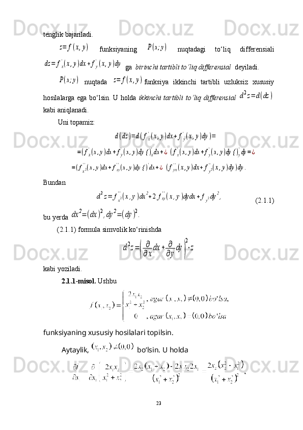 tenglik bajariladi.z=	f(x,y)
  funksiyaning  	P(x;y)   nuqtadagi   to ‘ liq   differensiali	
dz	=	fx
'(x,y)dx	+	fy
'(x,y)dy
 ga   birinchi tartibli to ‘ liq differensial    deyiladi.	
P(x;y)
  nuqtada  	z=	f(x,y) funksiya   ikkinchi   tartibli   uzluksiz   xususiy
hosilalarga ega bo‘lsin. U holda   ikkinchi tartibli to ‘ liq differensial  	
d2z=	d(dz	)
kabi aniqlanadi. 
Uni topamiz:	
d(dz	)=	d(fx
'(x,y)dx	+	fy
'(x,y)dy	)=	
=(fx
'(x,y)dx	+fy
'(x,y)dy {	)x
'dx	+¿	(fx
'(x,y)dx	+fy
'(x,y)dy {	)y
'dy	=	¿	
=(fx2''(x,y)dx	+fxy''(x,y)dy {	)'dx	+¿	(fyx''(x,y)dx	+	fy2''(x,y)dy	)dy	.
Bundan	
d2z=	fx2''(x,y)dx	2+2	fxy''(x,y)dydx	+	fy2dy	2,
                 (2.1.1)
bu yerda 	
dx	2=	(dx	)2,dy	2=	(dy	)2.
(2.1.1) formula simvolik ko ‘ rinishda 	
d2z=	(	
∂
∂	x
dx	+	∂
∂	y
dy	)
2
⋅z
kabi yoziladi.
2.1.1-misol.  Ushbu
funksiyaning xususiy hosilalari topilsin.
Aytaylik,   bo‘lsin. U holda
23 