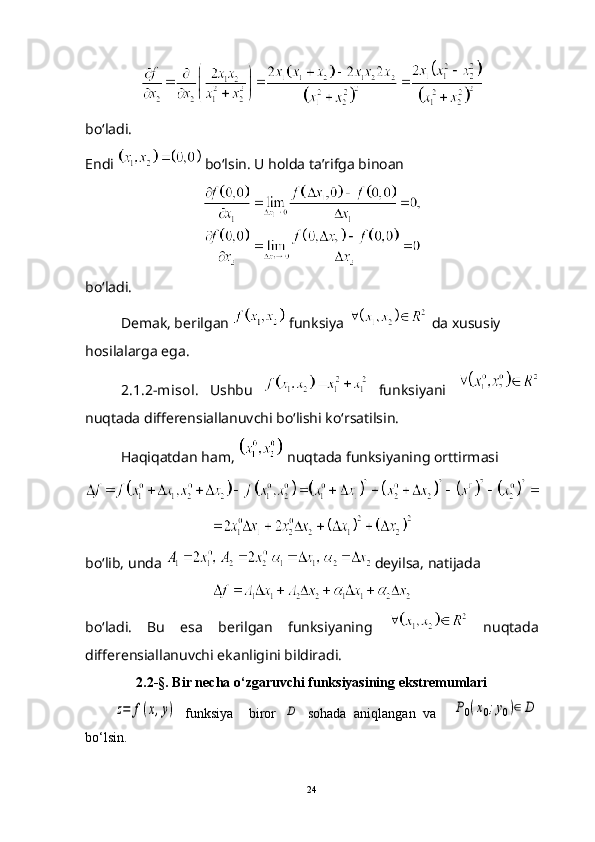 bo‘ladi.
Endi   bo‘lsin. U holda ta’rifga binoan
bo‘ladi.
Demak, berilgan   funksiya   da xususiy 
hosilalarga ega.
2.1.2-misol.   Ushbu     funksiyani  
nuqtada differensiallanuvchi bo‘lishi ko‘rsatilsin.
Haqiqatdan ham,   nuqtada funksiyaning orttirmasi
bo‘lib, unda   deyilsa, natijada
bo‘ladi.   Bu   esa   berilgan   funksiyaning     nuqtada
differensiallanuvchi ekanligini bildiradi.
2.2-§. Bir necha o ‘ zgaruvchi funksiyasining ekstremumlariz=	f(x,y)
  funksiya     biror  	D   sohada   aniqlangan   va    	P0(x0;y0)∈	D
bo ‘ lsin.
24 