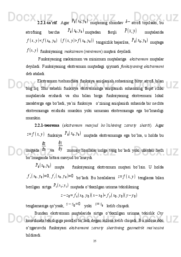                2.2.1-ta’rif .   Agar  P0(x0;y0)   nuqtaning shundav  	δ− atrofi topilsaki, bu
atrofning   barcha  	
P0(x0;y0) nuqtadan   farqli  	P(x;y)   nuqtalarida	
f(x,y)<	f(x0,y0)
 	(f(x,y)>	f(x0,y0))   tengsizlik bajarilsa,  	P0(x0;y0)  nuqtaga	
f(x,y)
 funksiyaning   maksimum  ( minimum ) nuqtasi deyiladi.
                Funksiyaning   maksimum   va   minimum   nuqtalariga     ekstremum   nuqtalar
deyiladi.   Funksiyaning   ekstremum   nuqtadagi   qiymati   funksiyaning   ekstremumi
deb ataladi.
               Ekstremum tushunchasi  funksiya aniqlanish sohasining biror atrofi bilan
bog‘liq.   Shu   sababli   funksiya   ekstremumga   aniqlanish   sohasining   faqat   ichki
nuqtalarida   erishadi   va   shu   bilan   birga   funksiyaning   ekstremumi   lokal
xarakterga ega bo‘ladi, ya’ni funksiya     o‘zining aniqlanish sohasida bir nechta
ekstremumga   erishishi   mumkin   yoki   umuman   ekstremumga   ega   bo‘lmasligi
mumkin.  
2.2.1-teorema   ( ekstremum   mavjud   bo ‘ lishining   zaruriy   sharti ).   Agar	
z=	f(x,y)
  funksiya  	P0(x0;y0)   nuqtada   ekstremumga   ega   bo ‘ lsa,   u   holda   bu
nuqtada  	
∂z
∂x     va    	
∂z
∂y     xususiy   hosilalar   nolga   teng   bo ‘ ladi   yoki   ulardan   hech
bo ‘ lmaganda bittasi mavjud bo ‘ lmaydi.	
P0(x0,y0)
  nuqta  
    funksiyaning   ekstremum   nuqtasi   bo ‘ lsin.   U   holda	
fx
'(x0,y0)=	0,fy
'(x0,y0)=	0
  bo ‘ ladi. Bu hosilalarni  	z=	f(x,y)   tenglama bilan
berilgan  sirtga 	
P0(x0;y0)  nuqtada o ‘ tkazilgan urinma tekislikning  	
z−	z0=	fx
'(x0,y0)(x−	x0)+	fy
'(x0,y0)(y−	y0)
tenglamasiga qo ‘ ysak, 	
z−	z0=	0   yoki  	z=	z0   kelib chiqadi.
Bundan   ekstremum   nuqtalarida   sirtga   o ‘ tkazilgan   urinma   tekislik   Oxy
koordinata tekisligiga parallel bo ‘ ladi degan xulosa kelib chiqadi. Bu xulosa ikki
o ‘ zgaruvchi   funksiyasi   ekstremumi   zaruriy   shartining   geometrik   ma’nosini
bildiradi.
25 