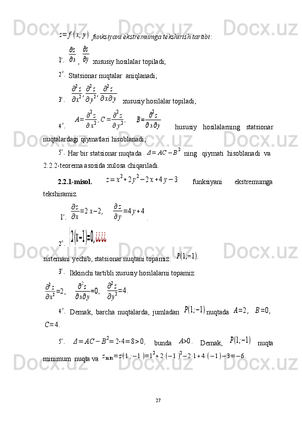 z=	f(x,y)  funksiyani ekstremumga tekshirish tartibi :	
1o.
 	
∂z
∂x , 	
∂z
∂y  xususiy hosilalar topiladi;	
2o.
 Statsionar nuqtalar   aniqlanadi;	
3o.
   	
∂2z	
∂x2,∂2z	
∂y2,	∂2z	
∂x∂y   xususiy hosilalar topiladi;	
4o.
 	
A=	∂2z	
∂	x2,C	=	∂2z	
∂	y2,  	B=	∂2z	
∂x∂y     hususiy   hosilalarning   statsionar
nuqtalardagi qiymatlari hisoblanadi;	
5o.
 Har bir statsionar nuqtada  	Δ=	AC	−	B2  ning   qiymati  hisoblanadi  va
2.2.2-teorema asosida xulosa chiqariladi.
2.2.1-misol.  	
z=	x2+2	y2−	2x+4	y−	3   funksiyani   ekstremumga
tekshiramiz.
 	
1o.  	
∂z
∂x
=	2x−	2,    	∂z
∂y
=	4y+4 .
        	
2o.  	{2(x−1)=0,¿¿¿¿
sistemani yechib, statsionar nuqtani topamiz:  	
P(1;−1).	
3o.
   Ikkinchi tartibli xususiy hosilalarni topamiz:	
∂2z	
∂x2=2,
   	∂2z	
∂x∂y
=0,   	∂2z	
∂y2=	4.	
4o.
  Demak,   barcha   nuqtalarda,   jumladan  	P(1;−1) nuqtada  	A=	2,  	B=0,	
C=	4.
5o.
 	Δ=	AC	−	B2=	2⋅4=	8>0,   bunda  	A>0.   Demak,  	P(1;−1)   nuqta
minimum  nuqta va 	
zmin	=	z(1;−	1)=	12+2⋅(−	1)2−	2⋅1+4⋅(−	1)−	3=−	6.
27 