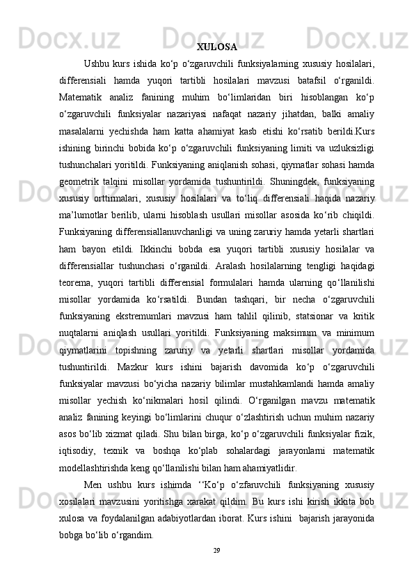 XULOSA
Ushbu   kurs   ishida   ko‘p   o‘zgaruvchili   funksiyalarning   xususiy   hosilalari,
differensiali   hamda   yuqori   tartibli   hosilalari   mavzusi   batafsil   o‘rganildi.
Matematik   analiz   fanining   muhim   bo‘limlaridan   biri   hisoblangan   ko‘p
o‘zgaruvchili   funksiyalar   nazariyasi   nafaqat   nazariy   jihatdan,   balki   amaliy
masalalarni   yechishda   ham   katta   ahamiyat   kasb   etishi   ko‘rsatib   berildi.Kurs
ishining   birinchi   bobida   ko‘p   o‘zgaruvchili   funksiyaning   limiti   va   uzluksizligi
tushunchalari yoritildi.   Funksiyaning aniqlanish sohasi, qiymatlar sohasi hamda
geometrik   talqini   misollar   yordamida   tushuntirildi.   Shuningdek,   funksiyaning
xususiy   orttirmalari,   xususiy   hosilalari   va   to ‘ liq   differensiali   haqida   nazariy
ma’lumotlar   berilib,   ularni   hisoblash   usullari   misollar   asosida   ko ‘ rib   chiqildi.
Funksiyaning differensiallanuvchanligi  va uning zaruriy hamda yetarli  shartlari
ham   bayon   etildi.   Ikkinchi   bobda   esa   yuqori   tartibli   xususiy   hosilalar   va
differensiallar   tushunchasi   o ‘ rganildi.   Aralash   hosilalarning   tengligi   haqidagi
teorema,   yuqori   tartibli   differensial   formulalari   hamda   ularning   qo ‘ llanilishi
misollar   yordamida   ko ‘ rsatildi.   Bundan   tashqari,   bir   necha   o ‘ zgaruvchili
funksiyaning   ekstremumlari   mavzusi   ham   tahlil   qilinib,   statsionar   va   kritik
nuqtalarni   aniqlash   usullari   yoritildi.   Funksiyaning   maksimum   va   minimum
qiymatlarini   topishning   zaruriy   va   yetarli   shartlari   misollar   yordamida
tushuntirildi.   Mazkur   kurs   ishini   bajarish   davomida   ko ‘ p   o ‘ zgaruvchili
funksiyalar   mavzusi   bo ‘ yicha   nazariy   bilimlar   mustahkamlandi   hamda   amaliy
misollar   yechish   ko ‘ nikmalari   hosil   qilindi.   O ‘ rganilgan   mavzu   matematik
analiz   fanining   keyingi   bo ‘ limlarini   chuqur   o ‘ zlashtirish   uchun   muhim   nazariy
asos bo ‘ lib xizmat qiladi. Shu bilan birga, ko ‘ p o ‘ zgaruvchili funksiyalar  fizik,
iqtisodiy,   texnik   va   boshqa   ko ‘ plab   sohalardagi   jarayonlarni   matematik
modellashtirishda keng qo ‘ llanilishi bilan ham ahamiyatlidir.
   Men   ushbu   kurs   ishimda   ‘‘ Ko ‘ p   o ‘ zfaruvchili   funksiyaning   xususiy
xosilalari   mavzusini   yoritishga   xarakat   qildim.   Bu   kurs   ishi   kirish   ikkita   bob
xulosa   va   foydalanilgan   adabiyotlardan  iborat.  Kurs   ishini     bajarish   jarayonida
bobga bo ‘ lib o ‘ rgandim.
29 