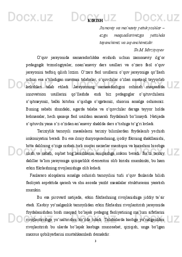 KIRISH
Jismoniy va ma`naviy yetuk yoshlar –
ezgu   maqsadlarimizga   yetishda
tayanchimiz va suyanchimizdir.
                                Sh.M. Mirziyoyev
   O‘quv   jarayonida   samaradorlikka   erishish   uchun   zamonaviy   ilg‘or
pedagogik   texnologiyalar,   noan’anaviy   dars   usullari   va   o‘zaro   faol   o‘quv
jarayonini   tadbiq   qilish   lozim.   O‘zaro   faol   usullarni   o‘quv   jarayoniga   qo‘llash
uchun esa o‘tiladigan mavzuni  talabalar, o‘quvchilar o‘zlari  mustaqil  tayyorlab
kelishlari   talab   etiladi.   Jarayonning   samaradorligini   oshirish   maqsadida
innovatsion   usullarini   qo‘llashda   endi   biz   pedagoglar   o‘qituvchilarni
o‘qitmaymiz,   balki   kitobni   o‘qishga   o‘rgatamiz,   shiorini   amalga   oshiramiz.
Buning   sababi   shundaki,   agarda   talaba   va   o‘quvchilar   darsga   tayyor   holda
kelmasalar,   hech   qanaqa   faol   usuldan   samarali   foydalanib   bo‘lmaydi.   Natijada
o‘qituvchi   yana o‘z-o‘zidan an’anaviy shaklda dars o‘tishiga to‘g‘ri keladi.
   Tarixiylik   tamoyili   masalalarni   tarixiy   bilimlardan   foydalanib   yechish
imkoniyatini beradi. Bu esa ilmiy dunyoqarashning, ijodiy fikrning shakllanishi,
bitta dalilning o‘ziga nisbati turli nuqtai nazarlar mantiqini va kurashini hisobga
olish   va   sabab,   oqibat   bog‘lanishlarini   aniqlashga   imkon   beradi.   Ba’zi   tarixiy
dalillar  ta’lim  jarayoniga  qiziqarlilik elementini  olib kirishi  mumkinki, bu ham
erkin fikrlashning rivojlanishiga olib keladi.
    Fanlararo   aloqalarni   amalga   oshirish   tamoyilini   turli   o‘quv   fanlarida   bilish
faoliyati   aspektida   qarash   va   shu   asosda   yaxlit   masalalar   strukturasini   yaratish
mumkin.
   Bu   esa   pirovard   natijada,   erkin   fikrlashning   rivojlanishiga   jiddiy   ta’sir
etadi. Kasbiy yo‘nalganlik tamoyilidan erkin fikrlashni rivojlantirish jarayonida
foydalanishdan   bosh   maqsad   bo‘lajak   pedagog   faoliyatining   ma’lum   sifatlarini
rivojlantirishga   yo‘naltirishni   ko‘zda   tutadi.   Talabalarda   kasbga   yo‘nalganlikni
rivojlantirish   bu   ularda   bo‘lajak   kasbiga   munosabat,   qiziqish,   unga   bo‘lgan
maxsus qobiliyatlarini mustahkamlash demakdir.
3 