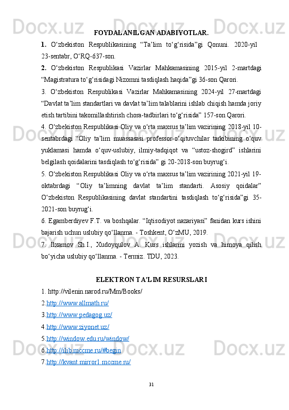 FOYDALANILGAN ADABIYOTLAR.
1.   O‘zbekiston   Respublikasining   “Ta’lim   to‘g‘risida”gi   Qonuni.   2020 - yil  
23 -sentabr,  O‘RQ-637-son.
2.   O‘zbekiston   Respublikasi   Vazirlar   Mahkamasining   2015-yil   2-martdagi
“ Magistratura to‘g‘risidagi Nizomni tasdiqlash haqida ”gi 36-son Qarori.
3.   O‘zbekiston   Respublikasi   Vazirlar   Mahkamasining   2024-yil   27-martdagi
“Davlat ta’lim standartlari va davlat ta’lim talablarini ishlab chiqish hamda joriy
etish tartibini takomillashtirish chora-tadbirlari to‘g‘risida” 157-son Qarori.
4. O‘zbekiston Respublikasi Oliy va o‘rta maxsus ta’lim vazirining   2018-yil 10-
sentabrdagi   “Oliy   ta’lim   muassasasi   professor-o‘qituvchilar   tarkibining   o‘quv
yuklamasi   hamda   o‘quv-uslubiy,   ilmiy-tadqiqot   va   “ustoz-shogird”   ishlarini
belgilash qoidalarini tasdiqlash to‘g‘risida” gi 20-2018-son buyrug‘i.
5. O‘zbekiston Respublikasi Oliy va o‘rta maxsus ta’lim vazirining 2021-yil 19-
oktabrdagi   “Oliy   ta’limning   davlat   ta’lim   standarti.   Asosiy   qoidalar”
O‘zbekiston   Respublikasining   davlat   standartini   tasdiqlash   to‘g‘risida”gi   35-
2021-son buyrug‘i.
6. Egamberdiyev F.T. va boshqalar. “Iqtisodiyot nazariyasi” fanidan kurs ishini
bajarish uchun uslubiy qo‘llanma. - Toshkent, O‘zMU, 2019.
7.   Ilxamov   Sh.I.,   Xudoyqulov   A.   Kurs   ishlarini   yozish   va   himoya   qilish
bo‘yicha uslubiy qo‘llanma. - Termiz. TDU, 2023.
ELEKTRON TA’LIM RESURSLARI
1. http://vilenin.narod.ru/Mm/Books/
2. http://www.allmath.ru/
3. http://www.pedagog.uz/
4. http://www.ziyonet.uz/
5. http://window.edu.ru/window/
6. http://ilib.mccme.ru/#begin
7. http://kvant.mirror1.mccme.ru/   
31 