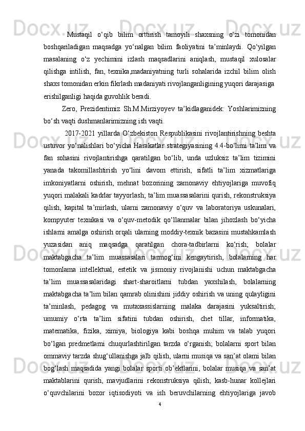      Mustaqil   o‘qib   bilim   orttirish   tamoyili   shaxsning   o‘zi   tomonidan
boshqariladigan   maqsadga   yo‘nalgan   bilim   faoliyatini   ta’minlaydi.   Qo‘yilgan
masalaning   o‘z   yechimini   izlash   maqsadlarini   aniqlash,   mustaqil   xulosalar
qilishga   intilish,   fan,   texnika,madaniyatning   turli   sohalarida   izchil   bilim   olish
shaxs tomonidan erkin fikrlash madaniyati rivojlanganligining yuqori darajasiga
erishilganligi haqida guvohlik beradi.
   Zero,   Prezidentimiz   Sh.M.Mirziyoyev   ta’kidlaganidek:   Yoshlarimizning
bo‘sh vaqti dushmanlarimizning ish vaqti.
    2017-2021  yillarda  O‘zbekiston  Respublikasini   rivojlantirishning  beshta
ustuvor yo‘nalishlari bo‘yicha Harakatlar strategiyasining 4.4-bo‘limi  ta’lim va
fan   sohasini   rivojlantirishga   qaratilgan   bo‘lib,   unda   uzluksiz   ta’lim   tizimini
yanada   takomillashtirish   yo‘lini   davom   ettirish,   sifatli   ta’lim   xizmatlariga
imkoniyatlarni   oshirish,   mehnat   bozorining   zamonaviy   ehtiyojlariga   muvofiq
yuqori malakali kadrlar tayyorlash; ta’lim muassasalarini qurish, rekonstruksiya
qilish,   kapital   ta’mirlash,   ularni   zamonaviy   o‘quv   va   laboratoriya   uskunalari,
kompyuter   texnikasi   va   o‘quv-metodik   qo‘llanmalar   bilan   jihozlash   bo‘yicha
ishlarni amalga oshirish orqali ularning moddiy-texnik bazasini mustahkamlash
yuzasidan   aniq   maqsadga   qaratilgan   chora-tadbirlarni   ko‘rish;   bolalar
maktabgacha   ta’lim   muassasalari   tarmog‘ini   kengaytirish,   bolalarning   har
tomonlama   intellektual,   estetik   va   jismoniy   rivojlanishi   uchun   maktabgacha
ta’lim   muassasalaridagi   shart-sharoitlarni   tubdan   yaxshilash,   bolalarning
maktabgacha ta’lim bilan qamrab olinishini jiddiy oshirish va uning qulayligini
ta’minlash,   pedagog   va   mutaxassislarning   malaka   darajasini   yuksaltirish;
umumiy   o‘rta   ta’lim   sifatini   tubdan   oshirish,   chet   tillar,   informatika,
matematika,   fizika,   ximiya,   biologiya   kabi   boshqa   muhim   va   talab   yuqori
bo‘lgan   predmetlarni   chuqurlashtirilgan   tarzda   o‘rganish;   bolalarni   sport   bilan
ommaviy tarzda shug‘ullanishga jalb qilish, ularni musiqa va san’at olami bilan
bog‘lash   maqsadida   yangi   bolalar   sporti   ob’ektlarini,   bolalar   musiqa   va   san’at
maktablarini   qurish,   mavjudlarini   rekonstruksiya   qilish;   kasb-hunar   kollejlari
o‘quvchilarini   bozor   iqtisodiyoti   va   ish   beruvchilarning   ehtiyojlariga   javob
4 