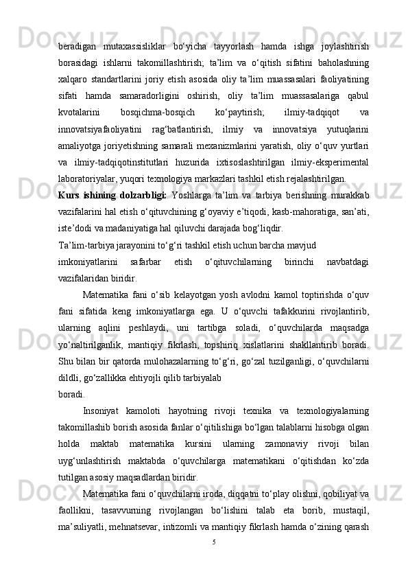 beradigan   mutaxassisliklar   bo‘yicha   tayyorlash   hamda   ishga   joylashtirish
borasidagi   ishlarni   takomillashtirish;   ta’lim   va   o‘qitish   sifatini   baholashning
xalqaro   standartlarini   joriy   etish   asosida   oliy   ta’lim   muassasalari   faoliyatining
sifati   hamda   samaradorligini   oshirish,   oliy   ta’lim   muassasalariga   qabul
kvotalarini   bosqichma-bosqich   ko‘paytirish;   ilmiy-tadqiqot   va
innovatsiyafaoliyatini   rag‘batlantirish,   ilmiy   va   innovatsiya   yutuqlarini
amaliyotga joriyetishning  samarali   mexanizmlarini   yaratish,  oliy  o‘quv yurtlari
va   ilmiy-tadqiqotinstitutlari   huzurida   ixtisoslashtirilgan   ilmiy-eksperimental
laboratoriyalar, yuqori texnologiya markazlari tashkil etish rejalashtirilgan.
Kurs   ishining   dolzarbligi:   Yoshlarga   ta’lim   va   tarbiya   berishning   murakkab
vazifalarini hal etish o‘qituvchining g‘oyaviy e’tiqodi, kasb-mahoratiga, san’ati,
iste’dodi va madaniyatiga hal qiluvchi darajada bog‘liqdir.
Ta’lim-tarbiya jarayonini to‘g‘ri tashkil etish uchun barcha mavjud
imkoniyatlarini   safarbar   etish   o‘qituvchilarning   birinchi   navbatdagi
vazifalaridan biridir.
Matematika   fani   o‘sib   kelayotgan   yosh   avlodni   kamol   toptirishda   o‘quv
fani   sifatida   keng   imkoniyatlarga   ega.   U   o‘quvchi   tafakkurini   rivojlantirib,
ularning   aqlini   peshlaydi,   uni   tartibga   soladi,   o‘quvchilarda   maqsadga
yo‘naltirilganlik,   mantiqiy   fikrlash,   topshiriq   xislatlarini   shakllantirib   boradi.
Shu bilan bir qatorda mulohazalarning   to‘g‘ri, go‘zal tuzilganligi, o‘quvchilarni
dildli, go‘zallikka ehtiyojli qilib tarbiyalab
boradi.
Insoniyat   kamoloti   hayotning   rivoji   texnika   va   texnologiyalarning
takomillashib borish asosida fanlar o‘qitilishiga bo‘lgan talablarni hisobga olgan
holda   maktab   matematika   kursini   ularning   zamonaviy   rivoji   bilan
uyg‘unlashtirish   maktabda   o‘quvchilarga   matematikani   o‘qitishdan   ko‘zda
tutilgan asosiy maqsadlardan biridir.
Matematika fani o‘quvchilarni iroda, diqqatni to‘play olishni, qobiliyat va
faollikni,   tasavvurning   rivojlangan   bo‘lishini   talab   eta   borib,   mustaqil,
ma’suliyatli, mehnatsevar, intizomli va mantiqiy fikrlash hamda o‘zining qarash
5 