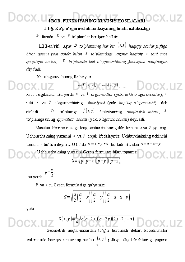 I BOB.   FUNKSIYANING XUSUSIY HOSILALARI
1.1-§. Ko ‘ p o ‘ zgaruvchili funksiyaning limiti, uzluksizligiR2
  fazoda    	D  va 	E  to ‘ plamlar berilgan bo‘lsin.
                1.1.1-ta’rif .     Agar  	
D   to‘plamning  har   bir  	(x,y)   haqiqiy  sonlar   juftiga
biror   qonun   yoki   qoida   bilan  	
E   to‘plamdagi   yagona   haqiqiy  	z   soni   mos
qo‘yilgan   bo‘lsa,    	
D   to‘plamda   ikki   o‘zgaruvchining   funksiyasi   aniqlangan
deyiladi.
 Ikki o‘zgaruvchining funksiyasi  	
z=	f(x,y),
  	z=	z(x,y) ,  …
kabi  belgilanadi. Bu yerda  	
x   va  	y   argumentlar   (yoki   erkli  o ‘ zgaruvchilar ),  	z
ikki  	
x   va  	y   o‘zgaruvchining     funksiyasi   (yoki   bog‘liq   o ‘ zgaruvchi )     deb
ataladi.         
D     to‘plamga    	f(x,y)    funksiyaning     aniqlanish  sohasi ,   	E
to‘plamga uning   qiymatlar  sohasi  (yoki  o ‘ zgarish sohasi ) deyiladi.
Masalan .  Perimetri 	
a  ga teng uchburchakning ikki tomoni 	x va 	y  ga teng.
Uchburchakning yuzasini 	
x  va 	y  orqali ifodalaymiz.  Uchburchakning uchinchi
tomoni 	
z  bo ‘ lsin deymiz. U holda 	a=	x+	y+z  bo ‘ ladi. Bundan 	z=	a−	x−	y.
          Uchburchakning yuzasini Geron formulasi bilan topamiz:	
S=	√p(p−	x)(p−	y)(p−	z),
 bu yerda 	
p=	a
2
.	
p
 va 	z  ni Geron formulasiga qo ‘ yamiz:	
S=	
√	
a
2	(
a
2
−	x)(
a
2
−	y)(
a
2
−	a+	x+	y)
yoki	
S(x,y)=	1
4√a(a−	2x)(a−	2y)(2x+2y−	a)
.
                Geometrik   nuqtai-nazardan   to‘g‘ri   burchakli   dekart   koordinatalar
sistemasida  haqiqiy  sonlarning   har  bir  	
(x,y)   juftiga     Oxy   tekislikning    yagona
7 