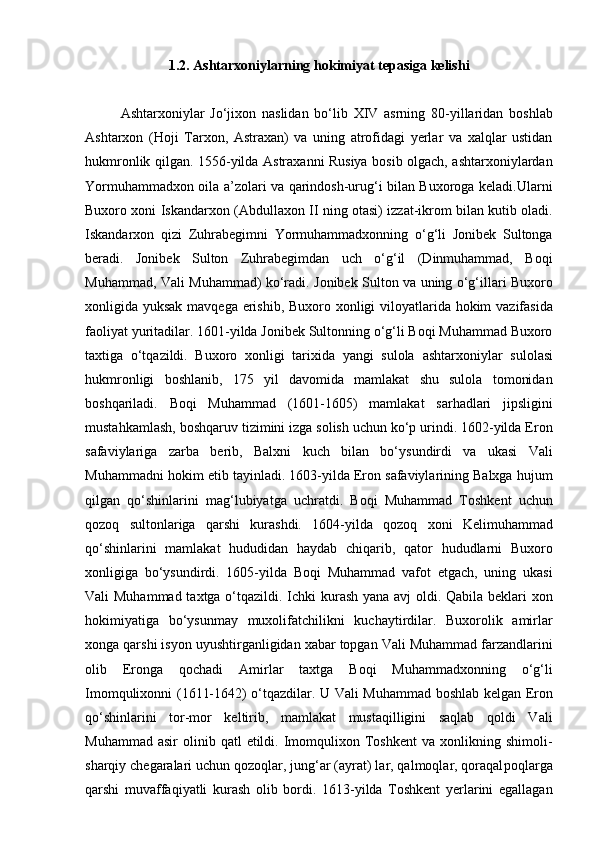 1 . 2 .  Ashtarxoniylarning hokimiyat tepasiga kelishi
Ashtarxoniylar   Jo‘jixon   naslidan   bo‘lib   XIV   asrning   80-yillaridan   boshlab
Ashtarxon   (Hoji   Tarxon,   Astraxan)   va   uning   atrofidagi   yerlar   va   xalqlar   ustidan
hukm ronlik qilgan. 1556-yilda Astraxanni Rusiya bosib olgach, ashtarxoniylardan
Yormuhammadxon oila a’zolari va qarindosh-urug‘i bilan Buxoroga keladi.Ularni
Buxoro xoni Iskandarxon (Abdullaxon II ning otasi) izzat-ikrom bilan kutib oladi.
Iskandarxon   qizi   Zuhrabegimni   Yormuhammadxonning   o‘g‘li   Jonibek   Sultonga
beradi.   Jonibek   Sulton   Zuhrabegimdan   uch   o‘g‘il   (Dinmuhammad,   Boqi
Muhammad, Vali Muhammad) ko‘radi. Jonibek Sulton va uning o‘g‘illari Buxoro
xonligida yuksak mavqega erishib, Buxoro xonligi viloyatlarida hokim  vazifasida
faoliyat yuritadilar. 1601-yilda Jonibek Sultonning o‘g‘li Boqi Muhammad Buxoro
taxtiga   o‘tqazildi.   Buxoro   xonligi   tarixida   yangi   sulola   ashtarxoniylar   sulolasi
hukmronligi   boshlanib,   175   yil   davomida   mamlakat   shu   sulola   tomonidan
boshqariladi.   Boqi   Muhammad   (1601-1605)   mamlakat   sarhadlari   jipsligini
mustahkamlash, bosh qaruv tizimini izga solish uchun ko‘p urindi. 1602-yilda Eron
safaviylariga   zarba   berib,   Balxni   kuch   bilan   bo‘ysundirdi   va   ukasi   Vali
Muhammadni hokim etib tayinladi. 1603-yilda Eron safaviylarining Balxga hujum
qilgan   qo‘shinlarini   mag‘lubiyatga   uchratdi.   Boqi   Muhammad   Toshkent   uchun
qozoq   sultonlariga   qarshi   kurashdi.   1604-yilda   qozoq   xoni   Kelimuhammad
qo‘shinlarini   mamlakat   hududidan   haydab   chiqarib,   qator   hududlarni   Buxoro
xonligiga   bo‘ysundirdi.   1605-yilda   Boqi   Muhammad   vafot   etgach,   uning   ukasi
Vali Muhammad taxtga o‘tqazildi. Ichki kurash yana avj oldi. Qabila beklari  xon
hokimiyatiga   bo‘ysunmay   muxolifatchilikni   kuchaytirdilar.   Buxorolik   amirlar
xonga qarshi isyon uyushtirganligidan xabar topgan Vali Muhammad farzandlarini
olib   Eronga   qochadi   Amirlar   taxtga   Boqi   Muhammadxonning   o‘g‘li
Imomqulixonni (1611-1642) o‘tqazdilar. U Vali Muhammad boshlab kelgan Eron
qo‘shinlarini   tor-mor   keltirib,   mamlakat   mustaqilligini   saqlab   qoldi   Vali
Muhammad  asir   olinib  qatl  etildi.  Imomqulixon  Toshkent   va  xonlikning  shimoli-
sharqiy chega ralari uchun qozoqlar, jung‘ar (ayrat) lar, qalmoqlar, qoraqal poqlarga
qarshi   muvaffaqiyatli   kurash   olib   bordi.   1613-yilda   Toshkent   yerlarini   egallagan 
