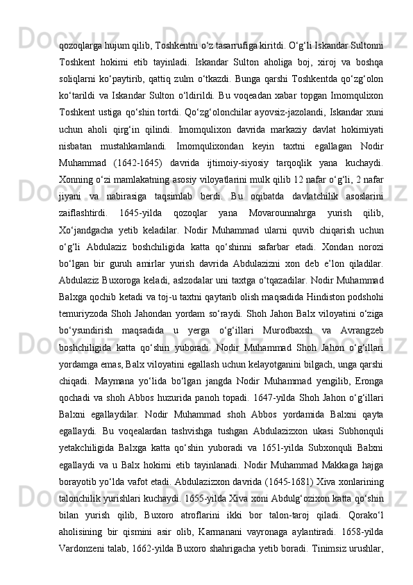 qozoqlarga hujum qilib, Toshkentni o‘z tasarrufiga kiritdi. O‘g‘li Iskandar Sultonni
Toshkent   hokimi   etib   tayinladi.   Iskandar   Sulton   aholiga   boj,   xiroj   va   boshqa
soliqlarni   ko‘paytirib,   qattiq   zulm   o‘tkazdi.   Bunga   qarshi   Toshkentda   qo‘zg‘olon
ko‘tarildi   va   Iskandar   Sulton   o‘ldirildi.   Bu   voqeadan   xabar   topgan   Imomqulixon
Toshkent  ustiga  qo‘shin  tortdi.  Qo‘zg‘olonchilar  ayovsiz-jazolandi, Iskandar   xuni
uchun   aholi   qirg‘in   qilindi.   Imomqulixon   davrida   markaziy   davlat   hokimiyati
nisbatan   mustahkamlandi.   Imomqulixondan   keyin   taxtni   egallagan   Nodir
Muhammad   (1642-1645)   davrida   ijtimoiy-siyosiy   tarqoqlik   yana   kuchaydi.
Xonning o‘zi mamlakatning asosiy viloyatlarini mulk qilib 12 nafar o‘g‘li, 2 nafar
jiyani   va   nabirasiga   taqsimlab   berdi.   Bu   oqibatda   davlatchilik   asoslarini
zaiflashtirdi.   1645-yilda   qozoqlar   yana   Movarounnahrga   yurish   qilib,
Xo‘jandgacha   yetib   keladilar.   Nodir   Muhammad   ularni   quvib   chiqarish   uchun
o‘g‘li   Abdulaziz   boshchiligida   katta   qo‘shinni   safarbar   etadi.   Xondan   norozi
bo‘lgan   bir   guruh   amirlar   yurish   davrida   Abdulazizni   xon   deb   e’lon   qiladilar.
Abdulaziz Buxoroga keladi, aslzodalar  uni taxtga o‘tqazadilar. Nodir Muhammad
Balxga qochib ketadi va toj-u taxtni qaytarib olish maqsadida Hindiston podshohi
temuriyzoda   Shoh   Jahondan   yordam   so‘raydi.   Shoh   Jahon   Balx   viloyatini   o‘ziga
bo‘ysundirish   maqsadida   u   yerga   o‘g‘illari   Murodbaxsh   va   Avrang zeb
boshchiligida   katta   qo‘shin   yuboradi.   Nodir   Muhammad   Shoh   Jahon   o‘g‘illari
yordamga emas, Balx viloyatini egallash uchun kelayotganini bilgach, unga qarshi
chiqadi.   Maymana   yo‘lida   bo‘lgan   jangda   Nodir   Muhammad   yengilib,   Eronga
qochadi   va   shoh   Abbos   huzurida   panoh   topadi.   1647-yilda   Shoh   Jahon   o‘g‘illari
Balxni   egallaydilar.   Nodir   Muhammad   shoh   Abbos   yordamida   Balxni   qayta
egallaydi.   Bu   voqealardan   tashvishga   tushgan   Abdulazizxon   ukasi   Subhonquli
yetakchiligida   Balxga   katta   qo‘shin   yuboradi   va   1651-yilda   Subxonquli   Balxni
egallaydi   va   u   Balx   hokimi   etib   tayinlanadi.   Nodir   Muhammad   Makkaga   hajga
borayotib yo‘lda vafot etadi. Abdulazizxon davrida (1645-1681) Xiva xonlarining
talonchilik yurishlari kuchaydi. 1655-yilda Xiva xoni Abdulg‘ozixon katta qo‘shin
bilan   yurish   qilib,   Buxoro   atroflarini   ikki   bor   talon-taroj   qiladi.   Qorako‘l
aholisining   bir   qismini   asir   olib,   Karmanani   vayronaga   aylantiradi.   1658-yilda
Vardonzeni talab, 1662-yilda Buxoro shahrigacha yetib boradi. Tinimsiz urushlar, 
