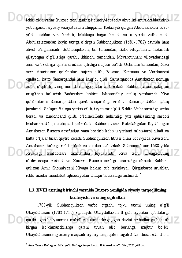 ichki ziddiyatlar Buxoro xonligining ijtimoiy-iqtisodiy ahvolini murakkablashtirib
yuborgandi, siyosiy vaziyat izdan chiqqandi. Keksayib qolgan Abdulazizxon 1680-
yilda   taxtdan   voz   kechib,   Makkaga   hajga   ketadi   va   u   yerda   vafot   etadi.
Abdulazizxondan   keyin   taxtga   o‘tirgan   Subhonqulixon   (1681- 1702)   davrida   ham
ahvol   o‘nglanmadi.   Subhonqulixon,   bir   tomondan,   Balx   viloyatlarida   hokimlik
qilayotgan   o‘g‘illariga   qarshi,   ikkinchi   tomondan,   Movarounnahr   viloyatlaridagi
amir va beklarga qarshi urushlar qilishga majbur bo‘ldi. Uchinchi tomondan, Xiva
xoni   Anushaxon   qo‘shinlari   hujum   qilib,   Buxoro,   Karmana   va   Vardonzeni
egalladi,   hatto   Samarqandni   ham   ishg‘ol   qildi.   Samarqandda   Anushaxon   nomiga
xutba   o‘qitilib,   uning   nomidan   tanga   pullar   zarb   etiladi.   Subhonqulixon   qatag‘on
urug‘idan   bo‘lmish   Badaxshon   hokimi   Mahmudbiy   otaliq   yordamida   Xiva
qo‘shinlarini   Samarqanddan   quvib   chiqarishga   erishdi.   Samarqandliklar   qattiq
jazolandi. So‘ngra Balxga yurish qilib, isyonkor o‘g‘li Siddiq Muhammadga zarba
beradi   va   zindonband   qilib,   o‘ldiradi.Balx   hokimligi   yuz   qabilasining   sardori
Muhammad   hoji   otaliqqa   topshiriladi.   Subhonqulixon   Balxdaligidan   foydalangan
Anushaxon   Buxoro   atroflariga   yana   bostirib   kelib   u   yerlarni   talon-taroj   qiladi   va
katta o‘ljalar bilan qaytib ketadi. Subhonqulixon fitnasi bilan 1668-yilda Xiva xoni
Anushaxon ko‘ziga mil tortiladi va taxtdan tushuriladi. Subhonqulixon 1688-yilda
Xivadagi   tarafdorlari   xizmatidan   foydalanib,   Xiva   xoni   Erengxonning
o‘ldirilishiga   erishadi   va   Xorazm   Buxoro   xonligi   tasarrufiga   olinadi.   Subhon -
qulixon   Amir   Shohniyozni   Xivaga   hokim   etib   tayinlaydi.   Qirginbarot   urushlar,
ichki nizolar mamlakat iqtisodiyotini chuqur tanazzulga tushiradi.  5
1 . 3 . XVIII asrning birinchi yarmida Buxoro xonligida  siyosiy  tarqoqlikning
kuchayishi va uning oqibatlari
1702-yili   Subhonqulixon   vafot   etgach,   toj-u   taxtni   uning   o‘g‘li
Ubaydullaxon   (1702-1711)   egallaydi.   Ubaydullaxon   II   goh   isyonkor   qabilalarga
qarshi,   goh   bo‘ysunmas   mahalliy   hukmdorlarga,   goh   davlat   sarhadlariga   bostirib
kirgan   ko‘chmanchilarga   qarshi   urush   olib   borishga   majbur   bo‘ldi.
Ubaydullaxonning asosiy maqsadi siyosiy tarqoqlikni tugatishdan iborat edi. U ana
5
  Amir Temur Ko’ragon. Zafar yo’li. Nashrga tayyorlovchi. B.Ahmedov. –T.: Nur, 2022, -40 bet. 