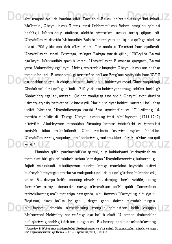 shu   maqsad   yo‘lida   harakat   qildi.   Dastlab   u   Balxni   bo‘ysundirish   yo‘lini   izladi.
Ma’lumki,   Ubaydullaxon   II   ning   otasi   Subhonqulixon   Balxni   qatag‘on   qabilasi
boshlig‘i   Mahmudbiy   otaliqqa   alohida   xizmatlari   uchun   tortiq   qilgan   edi.
Ubaydullaxon davrida Mahmudbiy Balxda  hokimiyatni to‘liq o‘z qo‘liga oladi  va
o‘zini   1706-yilda   xon   deb   e’lon   qiladi.   Tez   orada   u   Termizni   ham   egallaydi.
Ubaydullaxon   avval   Termizga,   so‘ngra   Balxga   yurish   qilib,   1707-yilda   Balxni
egallaydi.   Mahmudbiy   qochib   ketadi.   Ubaydullaxon   Buxoroga   qaytgach,   Balxni
yana  Mahmudbiy  egallaydi. Uning  suverenlik  huquqini   Ubaydullaxon  tan olishga
majbur bo‘ladi. Buxoro xonligi tasarrufida bo‘lgan Farg‘ona vodiysida ham XVIII
asr boshlarida ajralib chiqish harakati boshlanib, hokimiyat avval Chust yaqinidagi
Chodak xo‘jalari qo‘liga o‘tadi. 1710-yilda esa hokimiyatni m ing  qabilasi boshlig‘i
Shohruhbiy egallab, mustaqil  Qo‘qon xonligiga asos  ore d. Ubaydullaxon davrida
ijtimoiy-siyosiy parokandalik kuchaydi. Har bir viloyat hokimi mustaqil bo‘lishga
intildi.   Natijada,   Ubaydullaxonga   qarshi   fitna   uyushtirildi   va   1711-yilning   16-
martida   u   o‘ldirildi.   Taxtga   Ubaydullaxonning   inisi   Abulfayzxon   (1711-1747)
o‘tqizildi.   Abulfayzxon   tomonidan   fitnaning   hamma   ishtirokchi   va   ijrochilari
saxiylik   bilan   mukofotlandi.   Ular   ore-katta   lavozim   egalari   bo‘ldilar.
Ubaydullaxonning yaqinlari, amaldorlarining mol -mulklari talandi, o‘zlari esa qatl
etildi. 6
Shunday   qilib,   parokandalikka   qarshi,   oliy   hokimiyatni   kuchaytirish   va
mamlakat   birligini  ta’minlash  uchun  kurashgan   Ubaydullaxonning  hukmronligi
fojiali   yakunlandi.   Abulfayzxon   kundan   kunga   mamlakat   hayo tida   nufuzi
kuchayib borayotgan amirlar va zodagonlar qo‘lida bir qo‘g‘irchoq hukmdor edi,
xolos.   Bu   davrga   kelib,   xonning   ahvoli   shu   darajaga   borib   yetdiki,   uning
farmonlari   saroy   ostonasidan   nariga   o‘tmaydigan   bo‘lib   qoldi.   Zamondosh
tarixchilarning   ma’lumotlariga   qaraganda,   Abulfayzxon   “Saroyning   oldi   (ya’ni
Registon)   tinch   bo‘lsa   bo‘lgani”,   degan   gapni   doimo   takrorlab   turgan.
Abulfayzxon   davrida   o‘zbeklarning   mang‘it   qabilasidan   kelib   chiqqan
Muhammad   Hakimbiy   ore   nufuzga   ega   bo‘lib   oladi.   U   barcha   shahzodalar
otaliqlarining boshlig‘i deb tan olingan edi. Bu boshqa qabilalar aslzodalarining
6
  Axmedov B. O’zbekiston tarixi manbalari (Qadimgi zamon va o’rta asrlar): Tarix mualimlari, talabalar va yuqori 
sinf o’quvchilari uchun qo’llanma. – T.: ―O’qituvchi , 2021, - 352 bet.‖ 