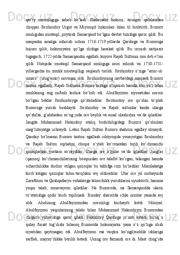 qat’iy   noroziligiga   sabab   bo‘ladi.   Shahrisabz   hokimi,   kenagas   qabilasidan
chiqqan   Ibrohimbiy   Urgut   va   Miyonqol   hokimlari   bilan   til   biriktirib,   Buxoro
xonligidan mustaqil, poytaxti Samarqand bo‘lgan davlat tuzishga qaror qildi. Bu
maqsadni   amalga   oshirish   uchun   1716-1719-yillarda   Qarshiga   va   Buxoroga
hujum   qilib,   hokimiyatni   qo‘lga   olishga   harakat   qildi.   Bu   urinish   natijasiz
tugagach, 1722-yilda Samarqandni egallab, kuyovi Rajab Sultonni xon deb e’lon
qildi.   Natijada   mustaqil   Samarqand   xonligiga   asos   solindi   va   1730-1731-
yillargacha   bu   xonlik   mustaqilligi   saqlanib   turildi.   Ibrohimbiy   o‘ziga   “amir-ul-
umaro”   (ulug‘amir)   unvonini   oldi.  Ibrohimbiyning  navbatdagi   maqsadi  Buxoro
taxtini   egallash,   Rajab   Sultonni   Buxoro  taxtiga   o‘tqazish   hamda  shu   yo‘l   bilan
xonlikning   eng   nufuzli   kishisi   bo‘lish   edi.   Abulfayzxon   siyosatidan   norozi
bo‘lgan   beklar   Ibrohimbiyga   qo‘shiladilar.   Ibrohimbiy   ore   qo‘shin   to‘plab
Buxoroga   yurish   boshlaydi.   Ibrohimbiy   va   Rajab   sultonlar   kimki   ularga
qo‘shilsa,   g‘alabadan   so‘ng   juda   ore   boylik   va   amal   ulashishni   va’da   qiladilar.
Jangda   Muhammad   Hakimbiy   otaliq   boshchiligidagi   Buxoro   qo‘shinlari
mag‘lubiyatga   uchraydi.   Lekin   Rajab   Sulton   Buxoro   shahrini   egallay   olmaydi.
Qanday   bo‘lmasin   Buxoro   taxtini   egallash   ishtiyoqida   yona yotgan   Ibrohimbiy
va   Rajab   Sulton   oqibatini   chuqur   o‘ylab   ko‘rmasdan   turib   ko‘chmanchi
qozoqlardan   yordam   so‘raydilar.   Ularga   ore   o‘ljalar   va’da   qiladilar.   Jung‘ar
(qamoq)   ko‘ch manchilarining   bosqinidan   ore   talafot   ko‘rgan,   talangan   hamda
ocharchilikka   duchor   etilgan   qozoqlar   bu   taklifga   rozi   bo‘ladilar.   Mamlakatga
kirib   kelgan   qozoqlar   talon-tarojlikni   avj   oldiradilar.   Ular   ore   yil   mobaynida
Zarafshon va Qashqadaryo vohalariga talonchilik yurishlarini uyushtirib, hamma
yoqni   talab,   xonavayron   qiladilar.   Na   Buxoroda,   na   Samarqandda   ularni
to‘xtatishga   qodir   kuch   topilmadi.   Bunday   sharoitda   ichki   nizolar   yanada   avj
oldi.   Aholining   Abulfayzxondan   noroziligi   kuchayib   ketdi.   Nihoyat,
Abulfayzxon   yaqinlarining   talabi   bilan   Muhammad   Hakimbiyni   Buxorodan
chiqarib   yuborishga   qaror   qiladi.   Hakimbiy   Qarshiga   jo‘nab   ketadi,   biroq   u
qulay   fursat   tug‘ilishi   bilanoq   Buxoroda   hokimiyatni   yana   o‘z   qo‘liga   olish
niyatidan   qaytmagan   edi.   Abulfayzxon   esa   vaqtini   ko‘ngilxushlik   ishlariga
sarflab,   mayxo‘rlikka   berilib   ketadi.   Uning   ore   farzandi   ore   di.   Mast   chog‘ida 